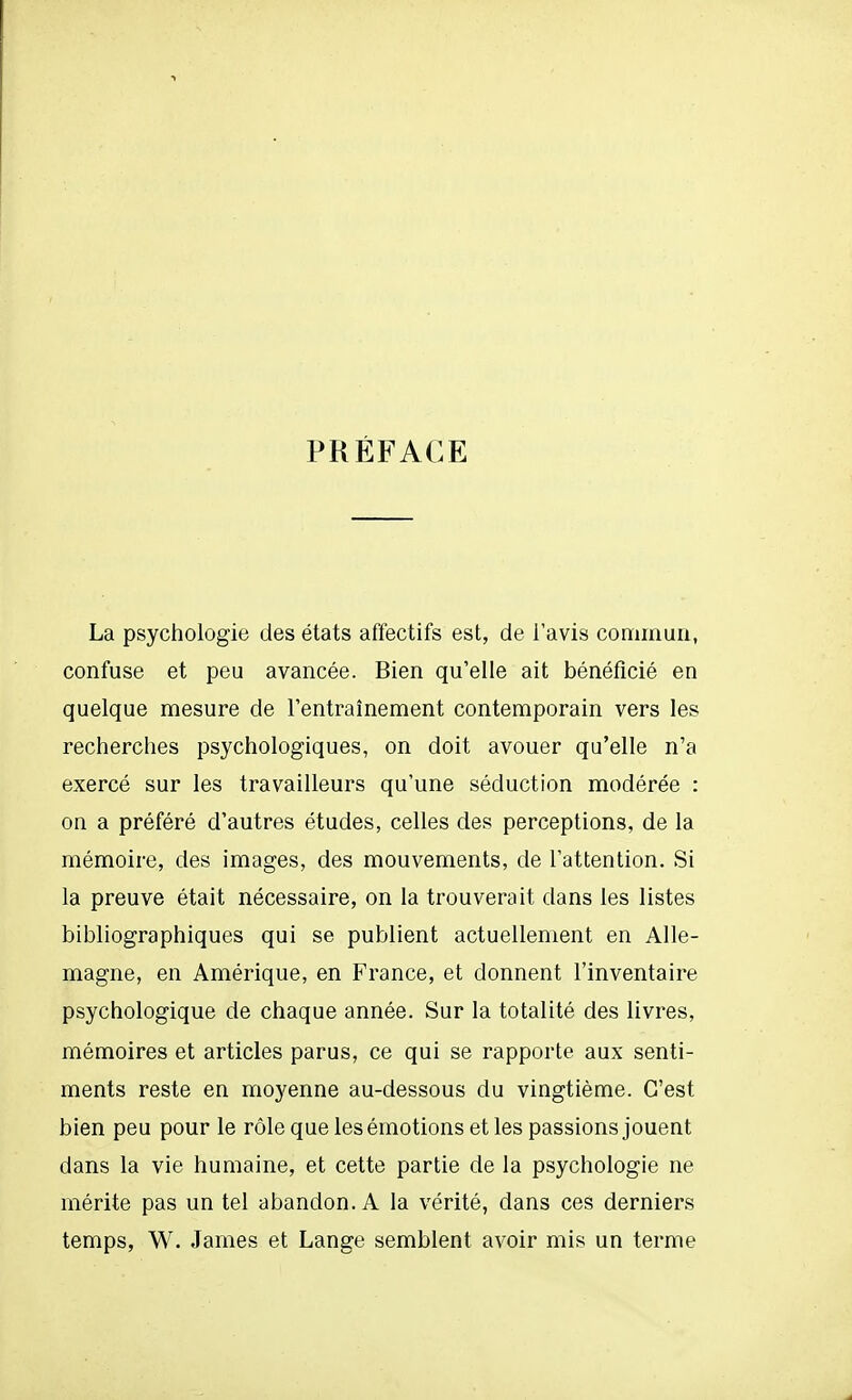 PRÉFACE La psychologie des états affectifs est, de l'avis commun, confuse et peu avancée. Bien qu'elle ait bénéficié en quelque mesure de l'entraînement contemporain vers les recherches psychologiques, on doit avouer qu'elle n'a exercé sur les travailleurs qu'une séduction modérée : on a préféré d'autres études, celles des perceptions, de la mémoire, des images, des mouvements, de l'attention. Si la preuve était nécessaire, on la trouverait dans les listes bibliographiques qui se publient actuellement en Alle- magne, en Amérique, en France, et donnent l'inventaire psychologique de chaque année. Sur la totalité des livres, mémoires et articles parus, ce qui se rapporte aux senti- ments reste en moyenne au-dessous du vingtième. C'est bien peu pour le rôle que les émotions et les passions jouent dans la vie humaine, et cette partie de la psychologie ne mérite pas un tel abandon. A la vérité, dans ces derniers temps, W. James et Lange semblent avoir mis un terme