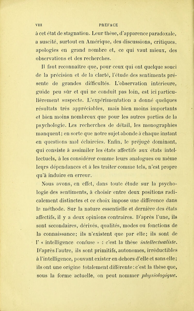 à cet état de stagnation. Leur thèse, d'apparence paradoxale, a suscité, surtout en Amérique, des discussions, critiques, apologies en grand nombre et, ce qui vaut mieux, des observations et des recherches. Il faut reconnaître que, pour ceux qui ont quelque souci de la précision et de la clarté, l'étude des sentiments pré- sente de grandes difficultés. L'observation intérieure, guide peu sûr et qui ne conduit pas loin, est ici particu- lièrement suspecte. L'expérimentation a donné quelques résultats très appréciables, mais bien moins importants et bien moins nombreux que pour les autres parties de la psychologie. Les recherches de détail, les monographies manquent ; en sorte que notre sujet abonde à chaque instant en questions mal éclaircies. Enfin, le préjugé dominant, qui consiste à assimiler les états affectifs aux états intel- lectuels, à les considérer comme leurs analogues ou même leurs dépendances et à les traiter comme tels, n'est propre qu'à induire en erreur. Nous avons, en effet, dans toute étude sur la psycho- logie des sentiments, à choisir entre deux positions radi- calement distinctes et ce choix impose une différence dans la méthode. Sur la nature essentielle et dernière des états affectifs, il y a deux opinions contraires. D'après l'une, ils sont secondaires, dérivés, qualités, modes ou fonctions de la connaissance; ils n'existent que par elle; ils sont de r « intelligence confuse » : c'est la thèse intellectualiste. D'après l'autre, ils sont primitifs, autonomes, irréductibles à l'intelligence, pouvant exister en dehors d'elle et sans elle ; ils ont une origine totalement différente : c'est la thèse que, sous la forme actuelle, on peut nommer physiologique.