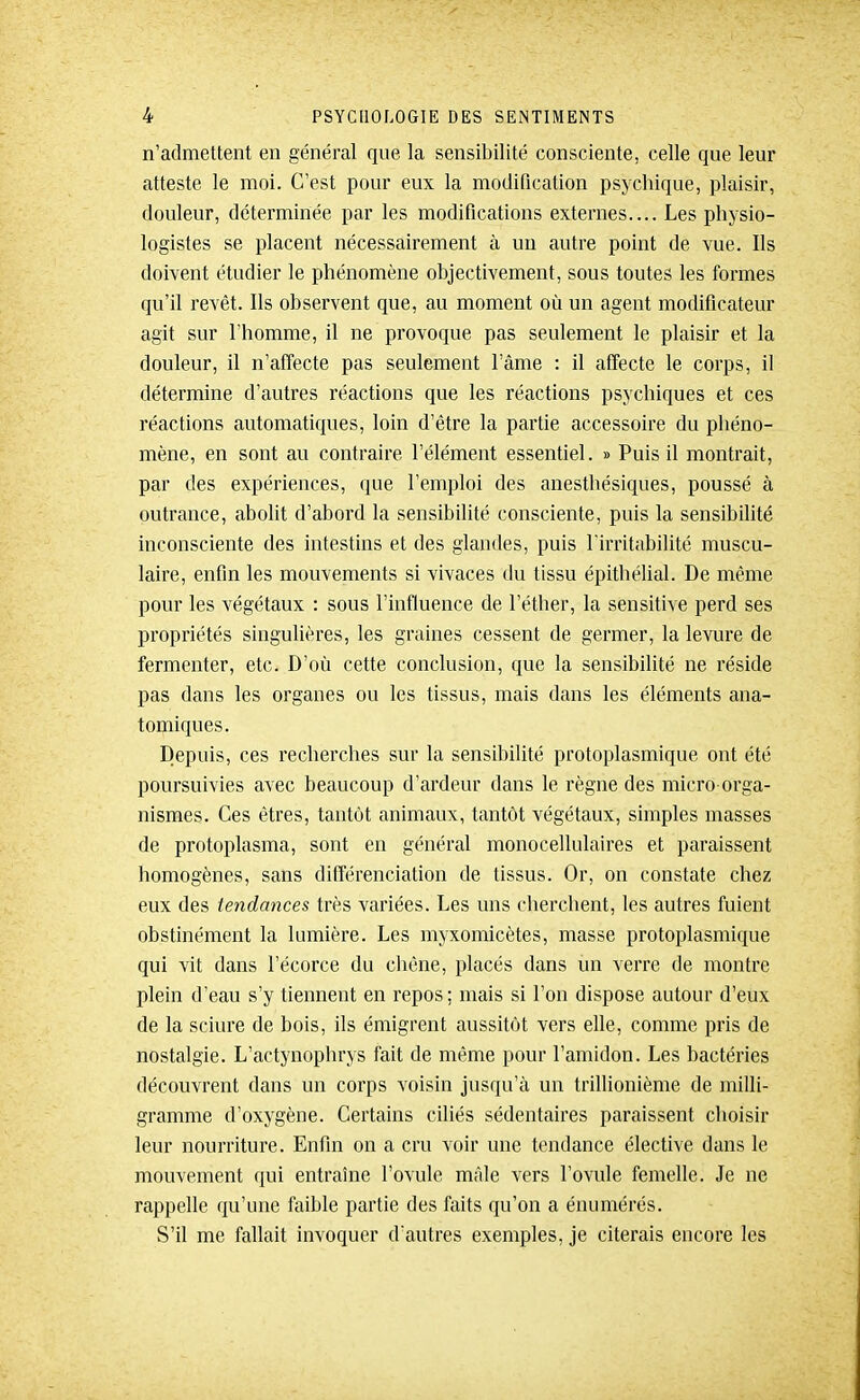 n'admettent en général que la sensibilité consciente, celle que leur atteste le moi. C'est pour eux la modification psychique, plaisir, douleur, déterminée par les modifications externes.... Les physio- logistes se placent nécessairement à un autre point de vue. Ils doivent étudier le phénomène objectivement, sous toutes les formes qu'il revêt. Ils observent que, au moment où un agent modificateur agit sur l'homme, il ne provoque pas seulement le plaisir et la douleur, il n'affecte pas seulement l'câme : il affecte le corps, il détermine d'autres réactions que les réactions psychiques et ces réactions automatiques, loin d'être la partie accessoire du phéno- mène, en sont au contraire l'élément essentiel. » Puis il montrait, par des expériences, que l'emploi des anesthésiques, poussé à outrance, abolit d'abord la sensibilité consciente, puis la sensibilité inconsciente des intestins et des glandes, puis l'irritabilité muscu- laire, enfin les mouvements si vivaces du tissu épithélial. De même pour les végétaux : sous l'influence de l'éther, la sensitive perd ses propriétés singulières, les graines cessent de germer, la levure de fermenter, etc. D'où cette conclusion, que la sensibilité ne réside pas dans les organes ou les tissus, mais dans les éléments ana- tomiques. Depuis, ces recherches sur la sensibilité protoplasmique ont été poursuivies avec beaucoup d'ardeur dans le règne des micro-orga- nismes. Ces êtres, tantôt animaux, tantôt végétaux, simples masses de protoplasma, sont en général monocellulaires et paraissent homogènes, sans différenciation de tissus. Or, on constate chez eux des tendances très variées. Les uns cherchent, les autres fuient obstinément la lumière. Les myxomicètes, masse protoplasmique qui vit dans l'écorce du chêne, placés dans un verre de montre plein d'eau s'y tiennent en repos ; mais si l'on dispose autour d'eux de la sciure de bois, ils émigrent aussitôt vers elle, comme pris de nostalgie. L'actynophrys fait de même pour l'amidon. Les bactéries découvrent dans un corps voisin jusqu'à un trillionième de milli- gramme d'oxygène. Certains ciliés sédentaires paraissent choisir leur nourriture. Enfin on a cru voir une tendance élective dans le mouvement qui entraine l'ovule mâle vers l'ovule femelle. Je ne rappelle qu'une faible partie des faits qu'on a éiiumérés. S'il me fallait invoquer d'autres exemples, je citerais encore les