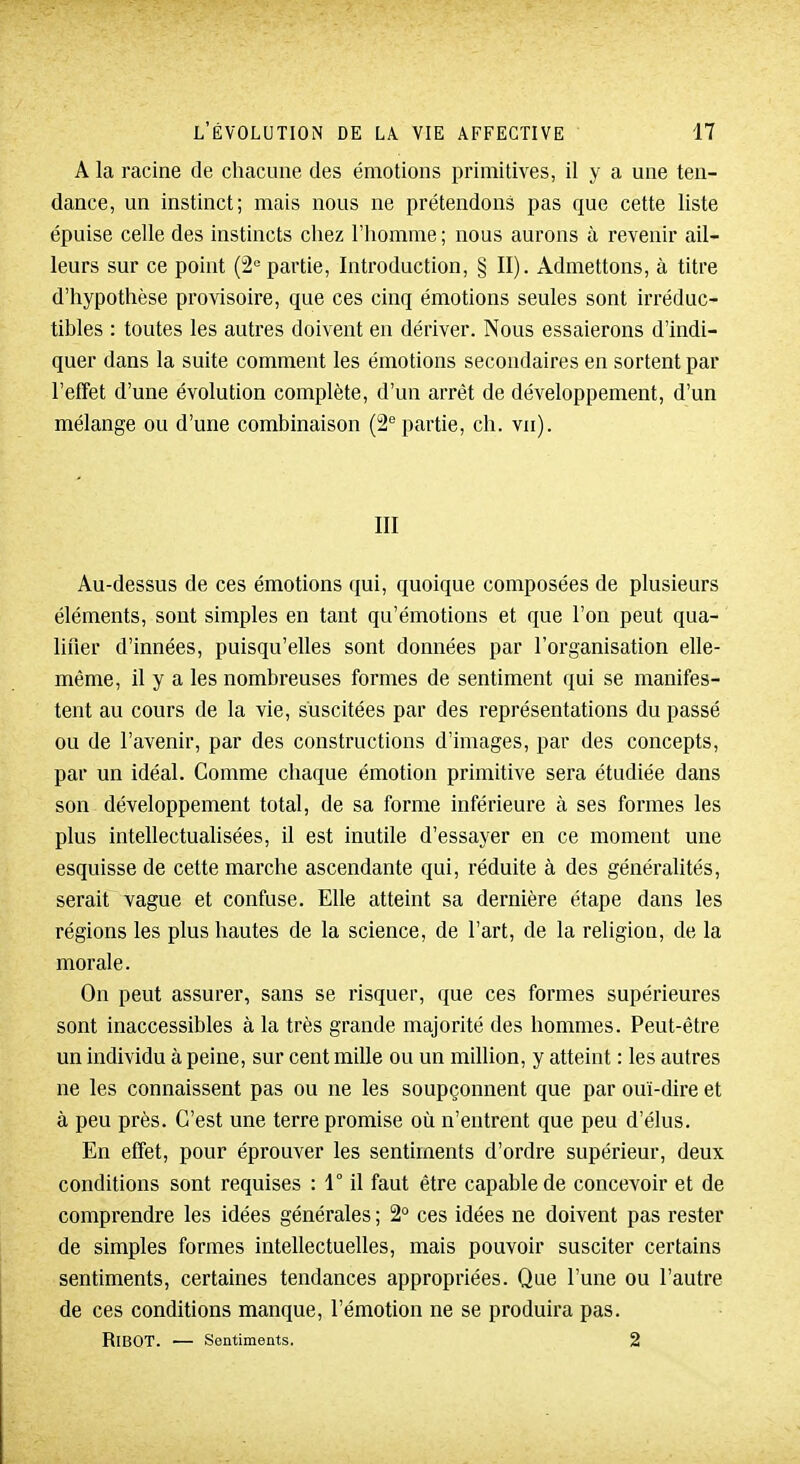 A la racine de chacune des émotions primitives, il y a une ten- dance, un instinct; mais nous ne prétendons pas que cette liste épuise celle des instincts chez l'homme ; nous aurons à revenir ail- leurs sur ce point (â^ partie, Introduction, § II). Admettons, à titre d'hypothèse provisoire, que ces cinq émotions seules sont irréduc- tibles : toutes les autres doivent en dériver. Nous essaierons d'indi- quer dans la suite comment les émotions secondaires en sortent par l'effet d'une évolution complète, d'un arrêt de développement, d'un mélange ou d'une combinaison (2° partie, ch. vn). III Au-dessus de ces émotions qui, quoique composées de plusieurs éléments, sont simples en tant qu'émotions et que l'on peut qua- lifier d'innées, puisqu'elles sont données par l'organisation elle- même, il y a les nombreuses formes de sentiment qui se manifes- tent au cours de la vie, suscitées par des représentations du passé ou de l'avenir, par des constructions d'images, par des concepts, par un idéal. Comme chaque émotion primitive sera étudiée dans son développement total, de sa forme inférieure à ses formes les plus intellectualisées, il est inutile d'essayer en ce moment une esquisse de cette marche ascendante qui, réduite à des généralités, serait vague et confuse. Elle atteint sa dernière étape dans les régions les plus hautes de la science, de l'art, de la religion, de la morale. On peut assurer, sans se risquer, que ces formes supérieures sont inaccessibles à la très grande majorité des hommes. Peut-être un individu à peine, sur cent mille ou un million, y atteint : les autres ne les connaissent pas ou ne les soupçonnent que par ouï-dire et à peu près. C'est une terre promise où n'entrent que peu d'élus. En effet, pour éprouver les sentiments d'ordre supérieur, deux conditions sont requises : 1° il faut être capable de concevoir et de comprendre les idées générales ; 2 ces idées ne doivent pas rester de simples formes intellectuelles, mais pouvoir susciter certains sentiments, certaines tendances appropriées. Que l'une ou l'autre de ces conditions manque, l'émotion ne se produira pas. RiBOT. — Sentiments. 2