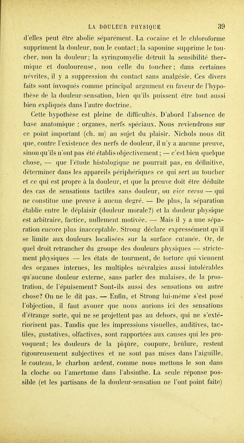 d'elles peut être abolie séparément. La cocaïne et le chloroforme suppriment la douleur, non le contact; la saponine supprime le tou- cher, non la douleur; la syringomyélie détruit la sensibilité ther- mique et douloureuse, non celle du toucher ; dans certaines névrites, il y a suppression du contact sans analgésie. Ces divers faits sont invoqués comme principal argument en faveur de l'hypo- thèse de la douleur-sensation, bien qu'ils puissent être tout aussi bien expliiiués dans l'autre doctrine. Cette hypothèse est pleine de difficultés. D'abord l'absence de base anatomique : organes, nerfs spéciaux. Nous reviendrons sur ce point important (ch. m) au sujet du plaisir. Nichols nous dit que, contre l'existence des nerfs de douleur, il n'y a aucune preuve, sinon qu'ils n'ont pas été établis objectivement ; — c'est bien quelcjne chose, — que l'étude histologique ne pourrait pas, en définitive, déterminer dans les appareils périphériques ce qui sert au toucher et ce qui est propre à la douleur, et que la preuve doit être déduite des cas de sensations tactiles sans douleur, ou vice versa — qui ne constitue une preuve à aucun degré. — De plus, la séparation établie entre le déplaisir (douleur morale?) et la douleur physique est arbitraire, factice, nullement motivée. — Mais il y a une sépa- ration encore plus inacceptable. Strong déclare expressément qu'il se limite aux douleurs localisées sur la surface culanée. Or, de quel droit retrancher du groupe des douleurs physiques — stricte- ment physiques — les états de tourment, de torture qui viennent des organes internes, les multiples névralgies aussi intolérables qu'aucune douleur externe, sans parler des malaises, de la pros- tration, de l'épuisement? Sont-ils aussi des sensations ou autre chose? On ne le dit pas. — Enfin, et Strong lui-même s'est posé l'objection, il faut avouer que nous aurions ici des sensations d'étrange sorte, qui ne se projettent pas au dehors, qui ne s'exté- riorisent pas. Tandis que les impressions visuelles, auditives, tac- tiles, gustatives, olfactives, sont rapportées aux causes qui les pro- voquent; les douleurs de la piqûre, coupure, brûlure, restent rigoureusement subjectives et ne sont pas mises dans l'aiguille, le couteau, le charbon ardent, comme nous mettons le son dans la cloche ou l'amertume dans l'absinthe. La seule réponse pos- sible (et les partisans de la douleur-sensation ne l'ont point faite)