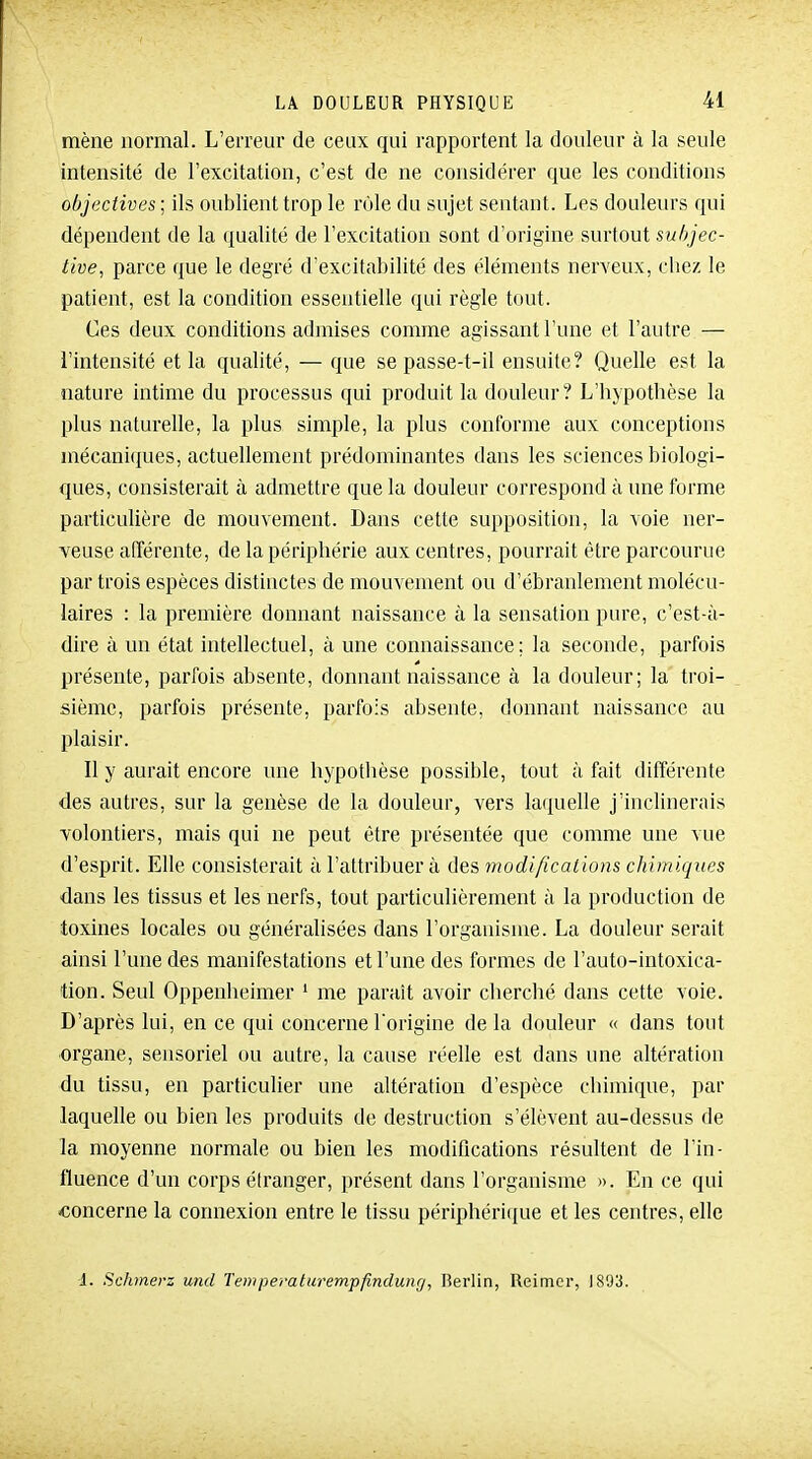 mène normal. L'erreur de ceux qui rapportent la douleur à la seule intensité de l'excitation, c'est de ne considérer que les conditions objectives ; ils oublient trop le rôle du sujet sentant. Les douleurs qui dépendent de la qualité de l'excitation sont d'origine surtout subjec- tive, parce que le degré d'excitabilité des éléments nerveux, cliez le patient, est la condition essentielle qui règle tout. Ces deux conditions admises comme agissant l'une et l'autre — l'intensité et la qualité, — que se passe-t-il ensuite? Quelle est la nature intime du processus qui produit la douleur? L'hypothèse la plus naturelle, la plus simple, la plus conforme aux conceptions mécaniques, actuellement prédominantes dans les sciences biologi- ques, consisterait à admettre que la douleur correspond à une forme particulière de mouvement. Dans cette supposition, la voie ner- veuse afférente, de la périphérie aux centres, pourrait être parcourue par trois espèces distinctes de mouvement ou d'ébranlement molécu- laires : la première donnant naissance à la sensation pure, c'est-à- dire à un état intellectuel, à une connaissance; la seconde, parfois présente, parfois absente, donnant naissance à la douleur; la troi- sième, parfois présente, parfois absente, donnant naissance au plaisir. Il y aurait encore une hypothèse possible, tout à fait différente des autres, sur la genèse de la douleur, vers lafjuelle j'inclinerais volontiers, mais qui ne peut être présentée que comme une vue d'esprit. Elle consisterait à l'attribuer à des modifications chimiques dans les tissus et les nerfs, tout particulièrement à la production de toxines locales ou généralisées dans l'organisme. La douleur serait ainsi l'une des manifestations et l'une des formes de l'auto-intoxica- tion. Seul Oppenheimer ' me paraît avoir cherché dans cette voie. D'après lui, en ce qui concerne l'origine de la douleur « dans tout organe, sensoriel ou autre, la cause réelle est dans une altération du tissu, en particulier une altération d'espèce chimique, par laquelle ou bien les produits de destruction s'élèvent au-dessus de la moyenne normale ou bien les modifications résultent de l'in- fluence d'un corps étranger, présent dans l'organisme ». En ce qui «oncerne la connexion entre le tissu périphérique et les centres, elle i. Schmerz und Tempemlurempfindung, Berlin, Reimcr, 1893.