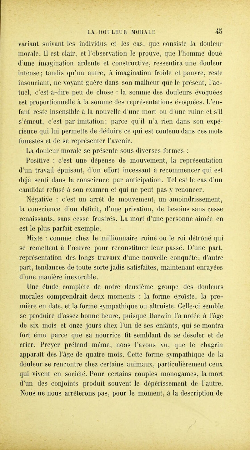 variant suivant les individus et les cas, que consiste la douleur morale. 11 est clair, et l'observation le prouve, que l'iiomme doué d'une imagination ardente et constructive, ressentira une douleur intense; tandis qu'un autre, à imagination froide et pauvre, reste insouciant, ne voyant guère dans son malheur que le présent, l'ac- tuel, c'est-à-dire peu de chose : la somme des douleurs évoquées est proportionnelle à la somme des représentations évoquées. L'en- fant reste insensible à la nouvelle d'une mort ou d'une ruine et s'il s'émeut, c'est par imitation ; parce qu'il n'a rien dans son expé- rience qui lui permette de déduire ce qui est contenu dans ces mots funestes et de se représenter l'avenir. La douleur morale se présente sous diverses formes : Positive : c'est une dépense de mouvement, la représentation d'un travail épuisant, d'un effort incessant à recommencer qui est déjà senti dans la conscience par anticipation. Tel est le cas d'un candidat refusé à son examen et qui ne peut pas y renoncer. Négative : c'est un arrêt de mouvement, un amoindrissement, la conscience d'un déficit, d'une privation, de besoins sans cesse renaissants, sans cesse frustrés. La mort d'une personne aimée en est le plus parfait exemple. Mixte : comme chez le millionnaire ruiné ou le roi détrôné qui se remettent à l'œuvre pour reconstituer leur passé. D'une part, représentation des longs travaux d'une nouvelle conquête; d'autre part, tendances de toute sorte jadis satisfaites, maintenant enrayées d'une manière inexorable. Une étude complète de notre deuxième groupe des douleurs morales comprendrait deux moments : la forme égoïste, la pre- mière en date, et la forme sympathique ou altruiste. Celle-ci semble se produire d'assez bonne heure, puisque Darwin l'a notée à l'âge de six mois et onze jours chez l'un de ses enfants, qui se montra fort ému parce que sa nourrice fit semblant de se désoler et de crier. Preyer prétend même, nous l'avons vu, que le chagrin apparaît dès l'âge de quatre mois. Cette forme sympathique de la douleur se rencontre chez certains animaux, particulièrement ceux qui vivent en société. Pour certains couples monogames, la mort d'un des conjoints produit souvent le dépérissement de l'autre. Nous ne nous arrêterons pas, pour le moment, à la description de
