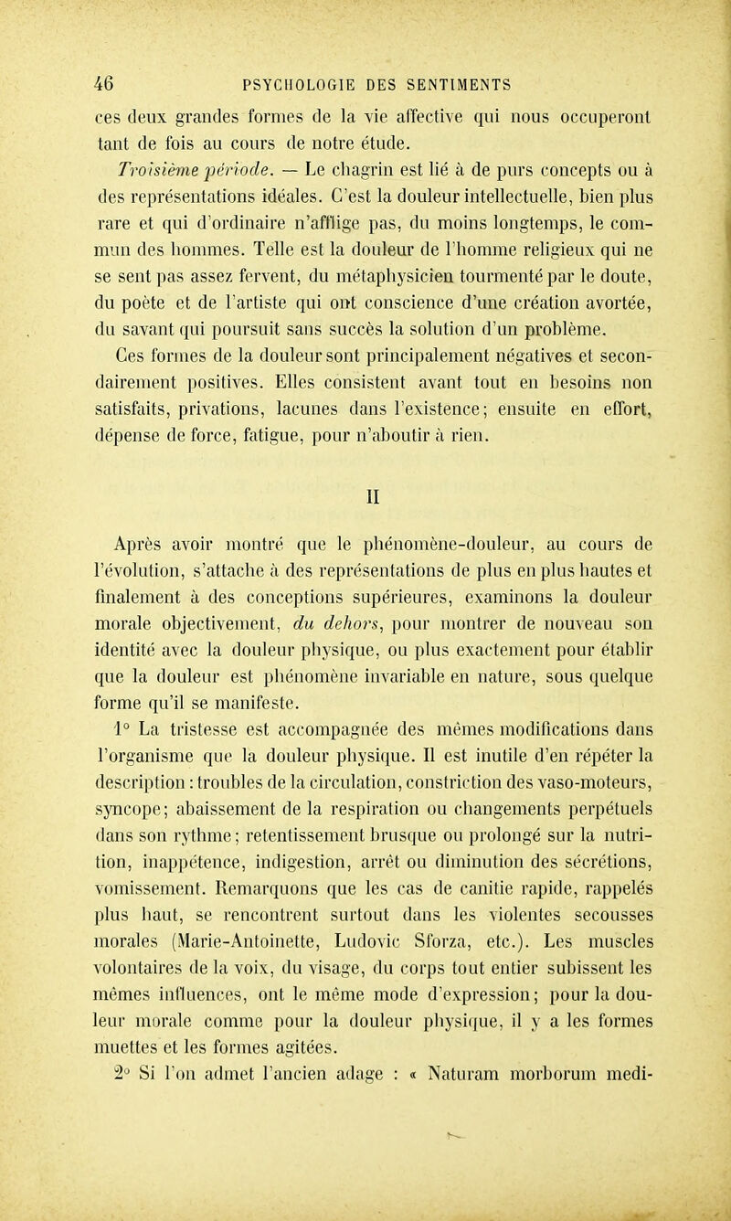ces deux grandes formes de la vie affective qui nous occuperont tant de fois au cours de notre étude. Troisième période. — Le cliagrin est lié à de purs concepts ou à des représentations idéales. C'est la douleur intellectuelle, bien plus rare et qui d'ordinaire n'afflige pas, du moins longtemps, le com- mun des hommes. Telle est la douleur de l'homme religieux qui ne se sent pas assez fervent, du métaphysicien tourmenté par le doute, du poète et de l'artiste qui ont conscience d'une création avortée, du savant qui poursuit sans succès la solution d'un problème. Ces formes de la douleur sont principalement négatives et secon- dairement positives. Elles consistent avant tout en besoins non satisfaits, privations, lacunes dans l'existence; ensuite en effort, dépense de force, fatigue, pour n'aboutir à rien. II Après avoir montré que le phénomène-douleur, au cours de l'évolution, s'attache à des représentations de plus en plus hautes et finalement à des conceptions supérieures, examinons la douleur morale objectivement, du dehors, pour montrer de nouveau son identité avec la douleur physique, ou plus exactement pour établir que la douleur est phénomène invariable en nature, sous quelque forme qu'il se manifeste. 1° La tristesse est accompagnée des mêmes modifications dans l'organisme que la douleur physique. Il est inutile d'en répéter la description : troubles de la circulation, constriction des vaso-moteurs, syncope; abaissement de la respiration ou changements perpétuels dans son rythme ; retentissement brusque ou prolongé sur la nutri- tion, inappétence, indigestion, arrêt ou diminution des sécrétions, vomissement. Remarquons que les cas de canitie rapide, rappelés plus haut, se rencontrent surtout dans les violentes secousses morales (Marie-Antoinette, Ludovic Sforza, etc.). Les muscles volontaires de la voix, du visage, du corps tout entier subissent les mêmes influences, ont le même mode d'expression; pour la dou- leur morale comme pour la douleur physique, il y a les formes muettes et les formes agitées. Si l'on admet l'ancien adage : « Naturam morborum medi-