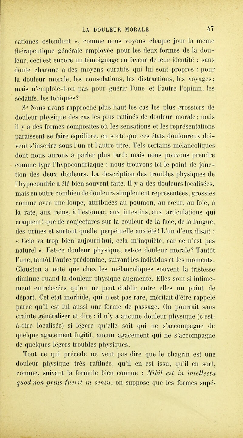 cationes ostendunt », comme nous voyons cliaque jour la même thérapeutique générale employée pour les deux formes de la dou- leur, ceci est encore un témoignage en faveur de leur identité : sans doute chacune a des moyens curatifs qui lui sont propres : pour la douleur morale, les consolations, les distractions, les voyages; mais n'emploie-t-on pas pour guérir l'une et l'autre l'opium, les sédatifs, les toniques? 3° Nous avons rapproché plus haut les cas les plus grossiers de douleur physique des cas les plus raffinés de douleur morale : mais il y a des formes composites où les sensations et les représentations paraissent se faire équilibre, en sorte que ces états douloureux doi- vent s'inscrire sous l'un et l'autre titre. Tels certains mélancoliques dont nous aurons à parler plus tard; mais nous pouvons prendre comme type l'hypocondriaque : nous trouvons ici le point de jonc- tion des deux douleurs. La description des troubles physiques de l'hypocondrie a été bien souvent faite. Il y a des douleurs locahsées, mais en outre combien de douleurs simplement représentées, grossies comme avec une loupe, attribuées au poumon, au cœur, au foie, à la rate, aux reins, à l'estomac, aux intestins, aux articulations qui craquent! que de conjectures sur la couleur de la fiice, de la langue, des urines et surtout quelle perpétuelle anxiété! L'un d'eux disait : « Gela va trop bien aujourd'hui, cela m'inquiète, car ce n'est pas naturel ». Est-ce douleur physique, est-ce douleur morale? Tantôt l'une, tantôt l'autre prédomine, suivant les individus et les moments. Clouston a noté que chez les mélancoliques souvent la tristesse diminue quand la douleur physique augmente. Elles sont si intime- ment entrelacées qu'on ne peut établir entre elles un point de départ. Cet état morbide, qui n'est pas rare, méritait d'être rappelé parce qu'il est lui aussi une forme de passage. On pourrait sans crainte généraliser et dire : il n'y a aucune douleur physique (c'est- à-dire localisée) si légère qu'elle soit ([ui ne s'accompagne de quelque agacement fugitif, aucun agacement qui ne s'accompagne de quelques légers troubles physiques. Tout ce qui précède ne veut pas dire que le chagrin est une douleur physique très raffinée, qu'il en est issu, (ju'il en sort, comme, suivant la formule bien connue : Nihil est in intellectu quod non prius fiient in sensu, on suppose que les formes supé-