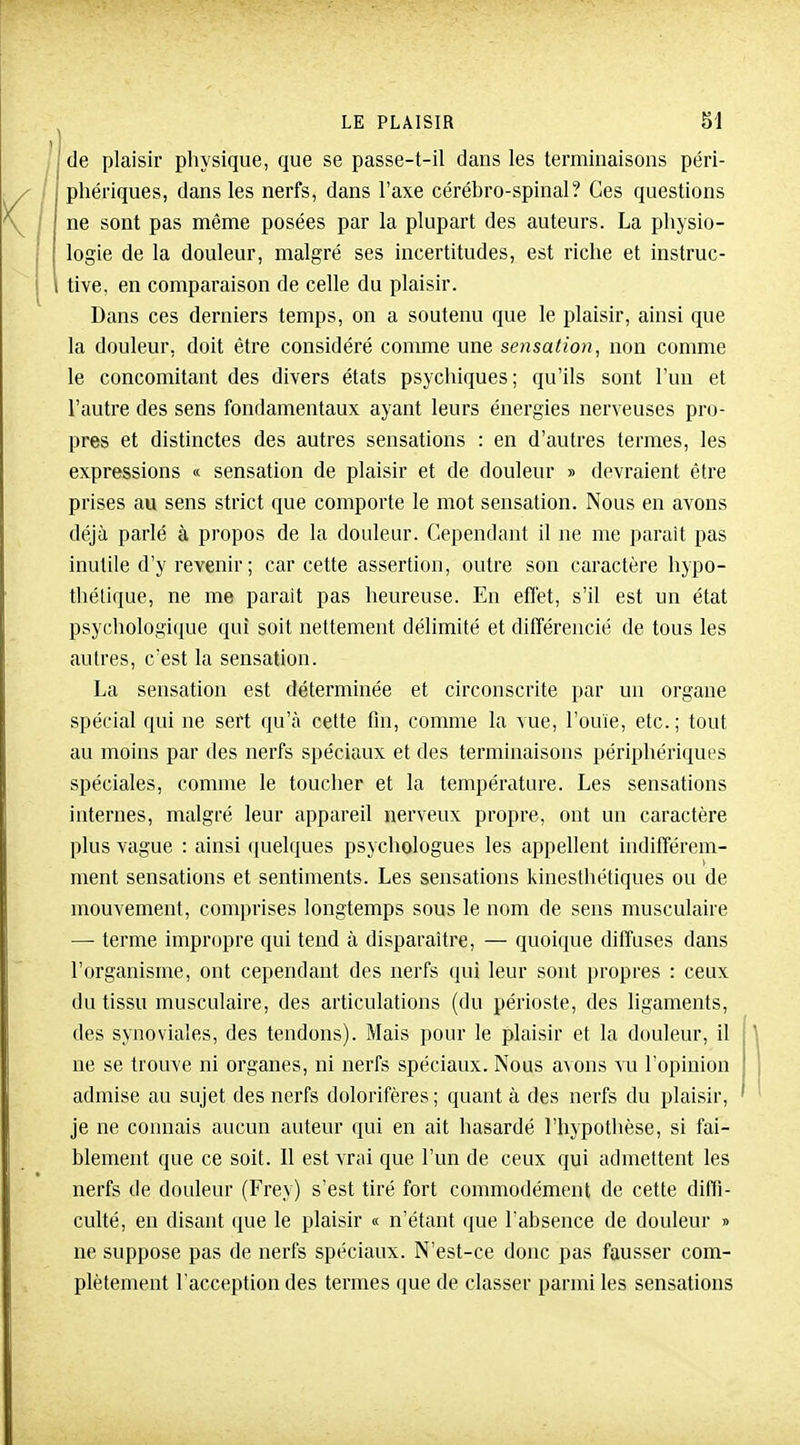 \ t de plaisir physique, que se passe-t-il dans les terminaisons péri- / phériques, dans les nerfs, dans l'axe cérébro-spinal? Ces questions ne sont pas même posées par la plupart des auteurs. La physio- logie de la douleur, malgré ses incertitudes, est riche et instruc- tive, en comparaison de celle du plaisir. Dans ces derniers temps, on a soutenu que le plaisir, ainsi que la douleur, doit être considéré comme une sensation, non comme le concomitant des divers états psychiques; qu'ils sont l'un et l'autre des sens fondamentaux ayant leurs énergies nerveuses pro- pres et distinctes des autres sensations : en d'autres termes, les expressions « sensation de plaisir et de douleur » devraient être prises au sens strict que comporte le mot sensation. Nous en avons déjà parlé à propos de la douleur. Cependant il ne me paraît pas inutile d'y revenir ; car cette assertion, outre son caractère hjpo- thétique, ne me paraît pas heureuse. En effet, s'il est un état psychologique qui soit nettement délimité et différencié de tous les autres, c'est la sensation. La sensation est déterminée et circonscrite par un organe spécial qui ne sert qu'à cette fin, comme la vue, l'ouïe, etc. ; tout au moins par des nerfs spéciaux et des terminaisons périphériques spéciales, comme le toucher et la température. Les sensations internes, malgré leur appareil nerveux propre, ont un caractère plus vague : ainsi quelques psychologues les appellent indifférem- ment sensations et sentiments. Les sensations kinesthétiques ou de mouvement, comprises longtemps sous le nom de sens musculaire — terme impropre qui tend à disparaître, — quoique diffuses dans l'organisme, ont cependant des nerfs qui leur sont propres : ceux du tissu musculaire, des articulations (du périoste, des ligaments, des synoviales, des tendons). Mais pour le plaisir et la douleur, il ne se trouve ni organes, ni nerfs spéciaux. Nous avons vu l'opinion admise au sujet des nerfs dolorifères ; quant à des nerfs du plaisir, je ne connais aucun auteur qui en ait hasardé l'hypothèse, si fai- blement que ce soit. Il est vrai que l'un de ceux qui admettent les nerfs de douleur (Frey) s'est tiré fort commodément de cette diffi- culté, en disant ([ue le plaisir « n'étant (]ue l'absence de douleur » ne suppose pas de nerfs spéciaux. N'est-ce donc pas fausser com- plètement l'acception des termes que de classer parmi les sensations
