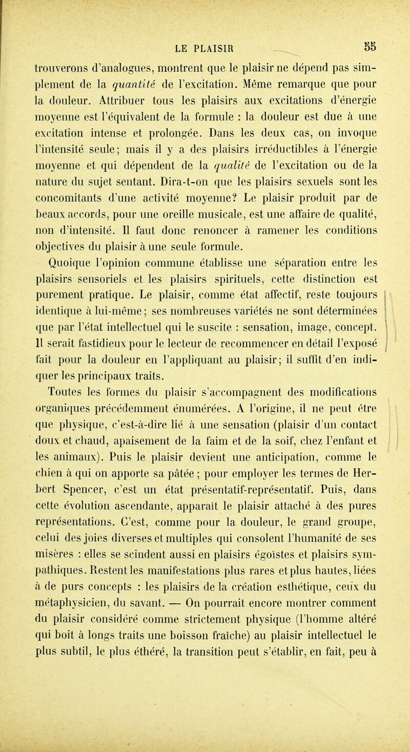 trouverons d'analogues, montrent que le plaisir ne dépend pas sim- plement de la quantité de l'excitation. Même remarque que pour la douleur. Attribuer tous les plaisirs aux excitations d'énergie moyenne est l'équivalent de la formule : la douleur est due à une excitation intense et prolongée. Dans les deux cas, on invoque l'intensité seule; mais il y a des plaisirs irréductibles à l'énergie moyenne et qui dépendent de la qualité de l'excitation ou de la nature du sujet sentant. Dira-t-on que les plaisirs sexuels sont les concomitants d'une activité moyenne? Le plaisir produit par de beaux accords, pour une oreille musicale, est une aiïaire de qualité, non d'intensité. Il faut donc renoncer à ramener les conditions objectives du plaisir à une seule formule. Quoique l'opinion commune établisse une séparation entre les plaisirs sensoriels et les plaisirs spirituels, cette distinction est purement pratique. Le plaisir, comme état affectif, reste toujours | identique à lui-même ; ses nombreuses variétés ne sont déterminées I que par l'état intellectuel qui le suscite : sensation, image, concept. ' 11 serait fastidieux pour le lecteur de recommencer en détail l'exposé j fait pour la douleur en l'appliquant au plaisir; il suffit d'en indi- quer les principaux traits. Toutes les formes du plaisir s'accompagnent des modifications organiques précédemment énumérées. A l'origine, il ne peut être que physique, c'est-à-dire lié à une sensation (plaisir d'un contact doux et chaud, apaisement de la faim et de la soif, chez l'enfant et les animaux). Puis le plaisir devient une anticipation, comme le chien à qui on apporte sa pâtée ; pour employer les termes de Her- bert Spencer, c'est un état présentatif-représentatif. Puis, dans cette évolution ascendante, apparaît le plaisir attaché à des pures représentations. C'est, comme pour la douleur, le grand groupe, celui des joies diverses et multiples qui consolent l'humanité de ses misères : elles se scindent aussi en plaisirs égoïstes et plaisirs sym- pathiques. Restent les manifestations plus rares et plus hautes, liées à de purs concepts : les plaisirs de la création esthétique, ceux du métaphysicien, du savant. — On pourrait encore montrer comment du plaisir considéré comme strictement physique (l'homme altéré qui boit à longs traits une boisson fraîche) au plaisir intellectuel le plus subtil, le plus éthéré, la transition peut s'établir, en fait, peu à