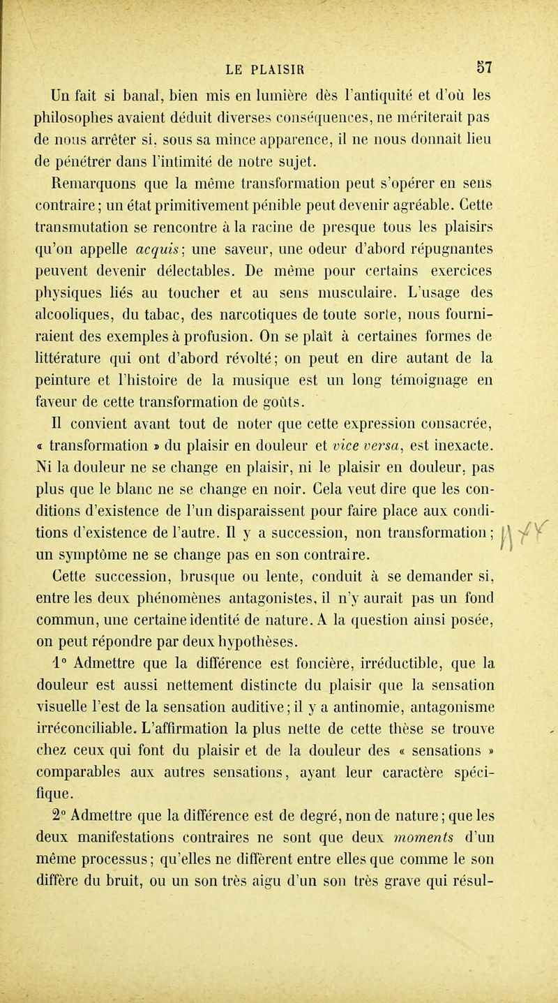 Un fait si banal, bien mis en lumière dès l'antiquité et d'où les philosophes avaient déduit diverses conséquences, ne mériterait pas de nous arrêter si, sous sa mince apparence, il ne nous donnait lieu de pénétrer dans l'intimité de notre sujet. Remarquons que la même transformation peut s'opérer en sens contraire ; un état primitivement pénible peut devenir agréable. Cette transmutation se rencontre à la racine de presque tous les plaisirs qu'on appelle acquis; une saveur, une odeur d'abord répugnantes peuvent devenir délectables. De même pour certains exercices physiques liés au toucher et au sens musculaire. L'usage des alcooliques, du tabac, des narcotiques de toute sorie, nous fourni- raient des exemples à profusion. On se plaît à certaines formes de littérature qui ont d'abord révolté; on peut en dire autant de la peinture et l'histoire de la musique est un long témoignage en faveur de cette transformation de goûts. Il convient avant tout de noter que cette expression consacrée, « transformation i du plaisir en douleur et vice versa, est inexacte. Ni la douleur ne se change en plaisir, ni le plaisir en douleur, pas plus que le blanc ne se change en noir. Cela veut dire que les con- ditions d'existence de l'un disparaissent pour faire place aux condi- tions d'existence de l'autre. Il y a succession, non transformation; un symptôme ne se change pas en son contraire. Cette succession, brusque ou lente, conduit à se demander si, entre les deux phénomènes antagonistes, il n'y aurait pas un fond commun, une certaine identité de nature. A la question ainsi posée, on peut répondre par deux hypothèses. 1 Admettre que la différence est foncière, irréductible, que la douleur est aussi nettement distincte du plaisir que la sensation visuelle l'est de la sensation auditive; il y a antinomie, antagonisme irréconciliable. L'affirmation la plus nette de cette thèse se trouve chez ceux qui font du plaisir et de la douleur des « sensations » comparables aux autres sensations, ayant leur caractère spéci- fique. 2° Admettre que la différence est de degré, non de nature ; que les deux manifestations contraires ne sont que deux moments d'un même processus; qu'elles ne diffèrent entre elles que comme le son diffère du bruit, ou un son très aigu d'un son très grave qui résul-