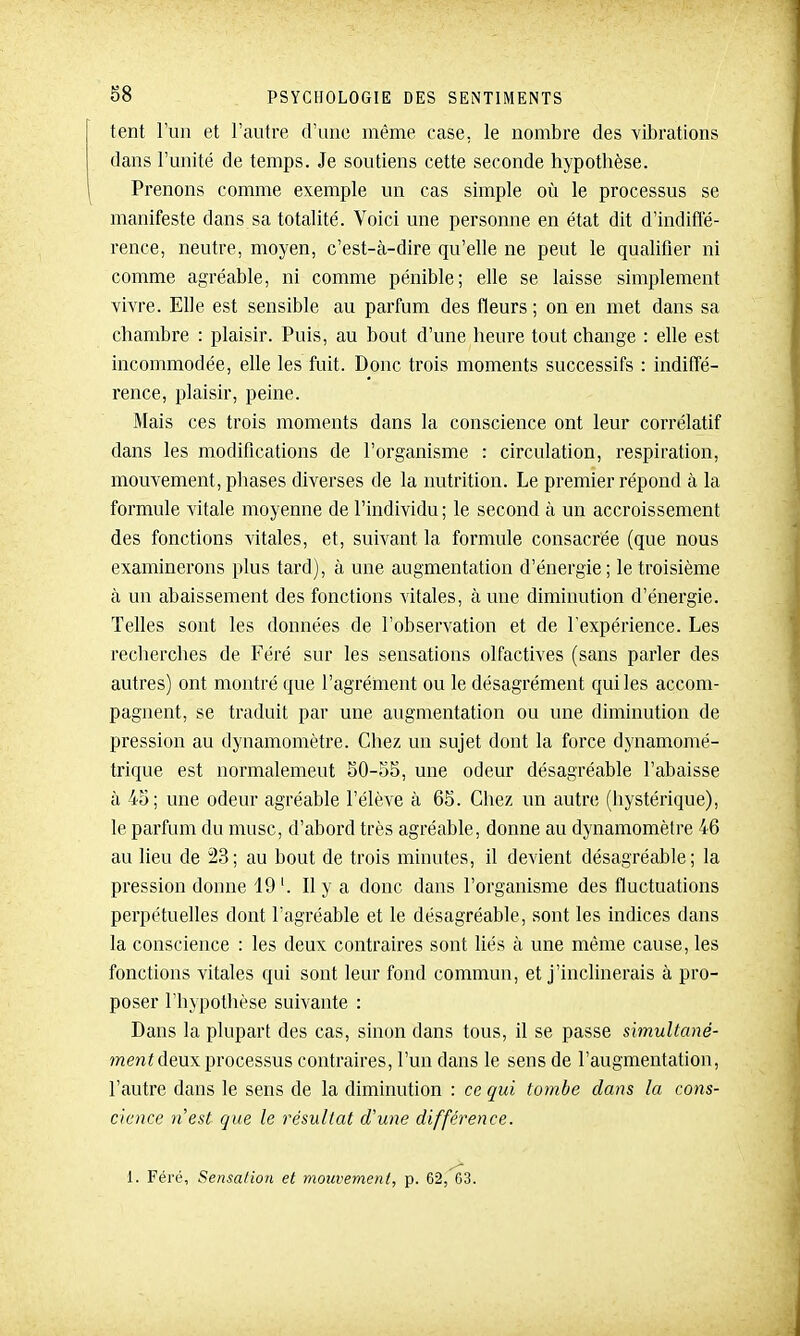 tent l'un et l'autre d'une même case, le nombre des vibrations dans l'unité de temps. Je soutiens cette seconde hypotbèse. Prenons comme exemple un cas simple oîi le processus se manifeste dans sa totalité. Voici une personne en état dit d'indiffé- rence, neutre, moyen, c'est-cà-dire qu'elle ne peut le qualifier ni comme agréable, ni comme pénible; elle se laisse simplement vivre. Elle est sensible au parfum des fleurs ; on en met dans sa chambre : plaisir. Puis, au bout d'une heure tout change : elle est incommodée, elle les fuit. Donc trois moments successifs : indiffé- rence, plaisir, peine. Mais ces trois moments dans la conscience ont leur corrélatif dans les modifications de l'organisme : circulation, respiration, mouvement, phases diverses de la nutrition. Le premier répond à la formule vitale moyenne de l'individu ; le second à un accroissement des fonctions vitales, et, suivant la formule consacrée (que nous examinerons plus tard), à une augmentation d'énergie ; le troisième à un abaissement des fonctions vitales, aune diminution d'énergie. Telles sont les données de l'observation et de l'expérience. Les reclierclies de Féré sur les sensations olfactives (sans parler des autres) ont montré que l'agrément ou le désagrément qui les accom- pagnent, se traduit par une augmentation ou une diminution de pression au dynamomètre. Chez un sujet dont la force dynamomé- trique est normalement 50-55, une odeur désagréable l'abaisse à 45; une odeur agréable l'élève à 65. Chez un autre (hystérique), le parfum du musc, d'abord très agréable, donne au dynamomètre 46 au lieu de 23; au bout de trois minutes, il devient désagréable; la pression donne 19'. Il y a donc dans l'organisme des fluctuations perpétuelles dont l'agréable et le désagréable, sont les indices dans la conscience : les deux contraires sont liés à une même cause, les fonctions vitales qui sont leur fond commun, et j'inclinerais à pro- poser l'hypothèse suivante : Dans la plupart des cas, sinon dans tous, il se passe simultcmé- men< deux processus contraires, l'un dans le sens de l'augmentation, l'autre dans le sens de la diminution : ce qui tombe dans la cons- cience n'est que le résultat d'une différence. 1. Féré, Sensation et mouvement, p. 62, 63.