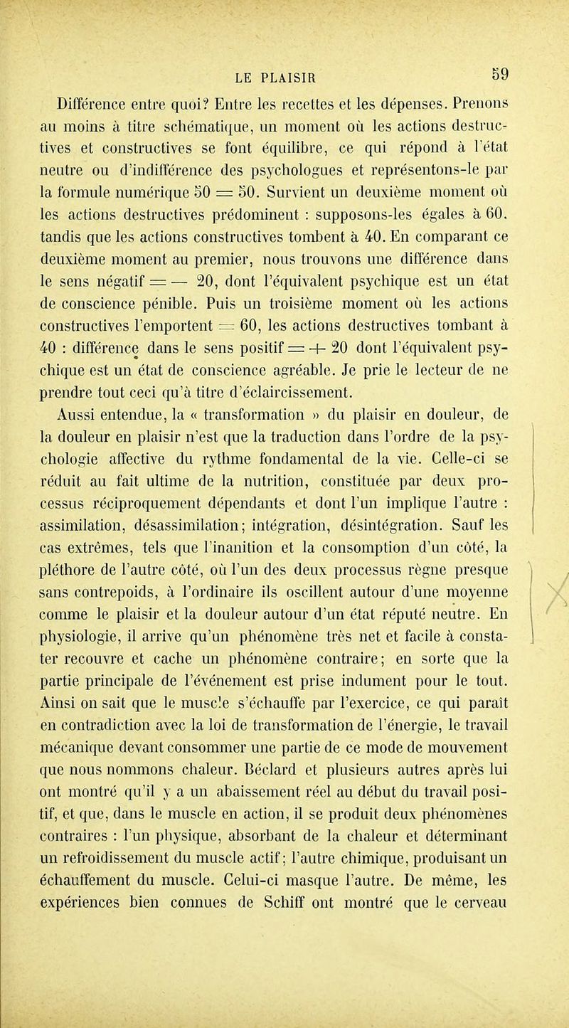 Différence entre quoi? Entre les recettes et les dépenses. Prenons au moins à titre schématique, un moment où les actions destruc- tives et constructives se font équilibre, ce qui répond à l'état neutre ou d'indifférence des psychologues et représentons-le par la formule numérique 50 = 50. Survient un deuxième moment oîi les actions destructives prédominent : supposons-les égales à 60. tandis que les actions constructives tombent à 40. En comparant ce deuxième moment au premier, nous trouvons une différence dans le sens négatif = — 20, dont l'équivalent psychique est un état de conscience pénible. Puis un troisième moment où les actions constructives l'emportent = 60, les actions destructives tombant à 40 : différence dans le sens positif = + 20 dont l'équivalent psy- chique est un état de conscience agréable. Je prie le lecteur de ne prendre tout ceci qu'à titre d'éclaircissement. Aussi entendue, la « transformation » du plaisir en douleur, de la douleur en plaisir n'est que la traduction dans l'ordre de la psy- chologie affective du rythme fondamental de la vie. Celle-ci se réduit au fait ultime de la nutrition, constituée par deux pro- cessus réciproquement dépendants et dont l'un implique l'autre : assimilation, désassimilation ; intégration, désintégration. Sauf les cas extrêmes, tels que l'inanition et la consomption d'un côté, la pléthore de l'autre côté, où l'un des deux processus règne presque j sans contrepoids, à l'ordinaire ils oscillent autour d'une moyenne j comme le plaisir et la douleur autour d'un état réputé neutre. En physiologie, il arrive qu'un phénomène très net et facile à consta- ter recouvre et cache un phénomène contraire ; en sorte que la partie principale de l'événement est prise indûment pour le tout. Ainsi on sait que le muscle s'échauffe par l'exercice, ce qui paraît en contradiction avec la loi de transformation de l'énergie, le travail mécanique devant consommer une partie de ce mode de mouvement que nous nommons chaleur. Béclard et plusieurs autres après lui ont montré qu'il y a un abaissement réel au début du travail posi- tif, et que, dans le muscle en action, il se produit deux phénomènes contraires : l'un physique, absorbant de la chaleur et déterminant un refroidissement du muscle actif; l'autre chimique, produisant un échautfement du muscle. Celui-ci masque l'autre. De même, les expériences bien connues de Schiff ont montré que le cerveau