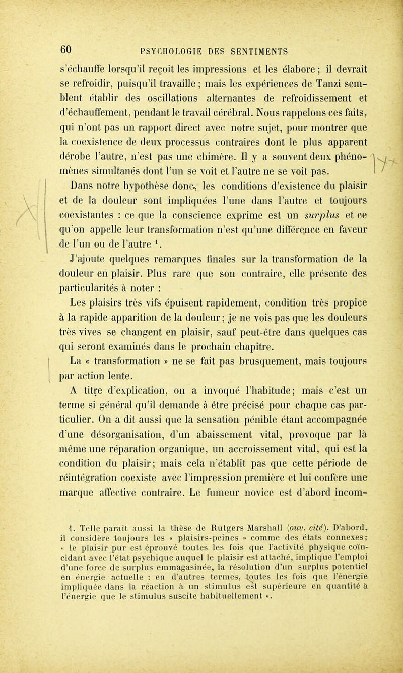 s'échauffe lorsqu'il reçoit les impressions et les élabore ; il devrait se refroidir, puisqu'il travaille ; mais les expériences de Tanzi sem- blent établir des oscillations alternantes de refroidissement et d'échauffement, pendant le travail cérébral. Nous rappelons ces faits, qui n'ont pas un rapport direct avec notre sujet, pour montrer que la coexistence de deux processus contraires dont le plus apparent dérobe l'autre, nest pas une chimère. H y a souvent deux phéno- mènes simultanés dont l'un se voit et l'autre ne se voit pas. Dans notre hypothèse donc-, les conditions d'existence du plaisir et de la douleur sont impliquées l'une dans l'autre et toujours coexistantes : ce que la conscience exprime est un surplus et ce qu'on appelle leur transformation n'est qu'une diflërence en faveur de l'un ou de l'autre J'ajoute quelques remarques finales sur la transformation de la douleur en plaisir. Plus rare que son contraire, elle présente des particularités à noter : Les plaisirs très vifs épuisent rapidement, condition très propice à la rapide apparition de la douleur; je ne vois pas que les douleurs très vives se changent en plaisir, sauf peut-être dans quelques cas qui seront examinés dans le prochain chapitre. La <t transformation » ne se fait pas brusquement, mais toujours par action lente. A titre d'explication, on a invoqué l'habitude; mais c'est un terme si général qu'il demande à être précisé pour chaque cas par- ticulier. On a dit aussi que la sensation pénible étant accompagnée d'une désorganisation, d'un abaissement vital, provoque par là même une réparation organique, un accroissement vital, qui est la condition du plaisir; mais cela n'établit pas que cette période de réintégration coexiste avec l'impression première et lui confère une marque affective contraire. Le fumeur novice est d'abord incom- l. Telle paraît aussi la thèse de Rutgers Marshall (ouv. cité). D'abord, il considère toujours les « plaisirs-peines » comme des états connexes; le plaisir pur est éprouvé toutes les fois que l'activité physique coïn- cidant avec l'état psychique auquel le plaisir est attache, implique l'emploi d'une force de surplus emmagasinée, la résolution d'un surplus potentiel en énergie actuelle : en d'autres termes, toutes les fois que l'énergie impli(|uée dans la réaction à un stimulus est supérieure en quantité à l'énergie que le stimulus suscite hahiluellement ».