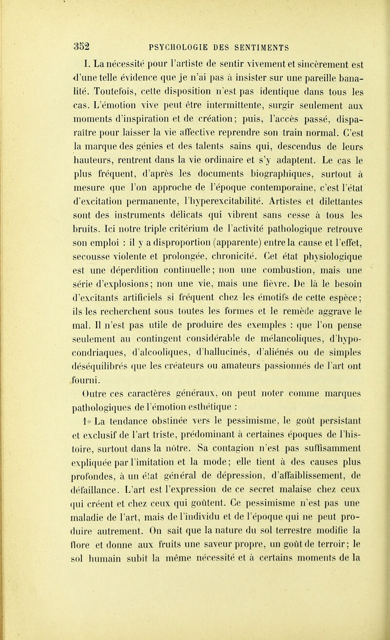 I. La nécessité pour l'artiste de sentir Yivement et sincèrement est d'une telle évidence que je n'ai pas à insister sur une pareille bana- lité. Toutefois, cette disposition n'est pas identique dans tous les cas. L'émotion vive peut être intermittente, surgir seulement aux moments d'inspiration et de création; puis, l'accès passé, dispa- l'aître pour laisser la vie affective reprendre son train normal. C'est la marque des génies et des talents sains qui, descendus de leurs hauteurs, rentrent dans la vie ordinaire et s'y adaptent. Le cas le plus fréquent, d'après les documents biographiques, surtout à mesure que l'on approche de l'époque contemporaine, c'est l'état d'excitation permanente, l'hyperexcitabilité. Artistes et dilettantes sont des instruments délicats qui vibrent sans cesse à tous les bruits. Ici notre triple critérium de l'activité pathologique retrouve son emploi : il y a disproportion (apparente) entre la cause et l'effet, secousse violente et prolongée, chronicité. Cet état physiologique est une déperdition continuelle; non une combustion, mais une série d'explosions; non une vie, mais une fièvre. De là le besoin d'excitants artificiels si fréquent chez les émotifs de cette espèce; ils les recherchent sous toutes les formes et le remède aggrave le mal. Il n'e.st pas utile de produire des exemples : (|ue l'on pense seulement au contingent considérable de mélancoliques, d'hypo- condriaques, d'alcooliques, d'iiallucinés, d'aliénés ou de simples déséquilibrés que les créateurs ou amateurs passionnés de l'art ont fourni. Outre ces caractères généraux, on peut noter coimne marques pathologiques de l'émotion estiiétique : I La tendance obstinée vers le pessimisme, le goût persistant et exclusif de l'art triste, prédominant à certaines époques de l'his- toire, surtout dans la notre. Sa contagion n'est pas suffisamment expliquée par l'imitation et la mode ; elle tient à des causes plus profondes, à un élat général de dépression, d'affaiblissement, de défaillance. L'art est l'expression de ce secret malaise chez ceux ([ui créent et chez ceux qui goûtent. Ce pessimisme n'est pas une maladie de l'art, mais de l'iudividu et de l'époque ({ui ne peut pro- duire autrement. On sait que la nature du sol terrestre modifie la tlore et donne aux fruits une saveur propre, un goût de terroir; le sol humain subit la même nécessité et à certains moments de la