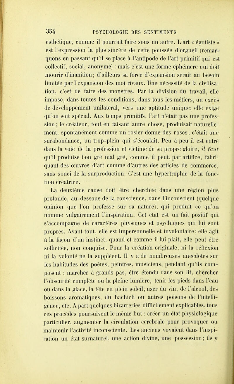 esthétique, comme il pourrait faire sous uu autre. L'art « égotiste » est l'expression la plus sincère de cette poussée d'orgueil (remar- quons en passant qu'il se place à l'antipode de l'art primitif qui est collectif, social, anonyme) : mais c'est une forme éphémère qui doit mourir d'inanition ; d'ailleurs sa force d'expansion serait au besoin limitée par l'expansion des moi rivaux. Une nécessité de la civilisa- tion, c'est de faire des monstres. Par la division du travail, elle impose, dans toutes les conditions, dans tous les métiers, un excès de développement unilatéral, vers une aptitude unique; elle exige qu'on soit spécial. Aux temps primitifs, l'art n'était pas une profes- sion; le créateur, tout en faisant autre chose, produisait naturelle- ment, spontanément comme un rosier donne des roses ; c'était une surabondance, un trop-plein qui s'écoulait. Peu à peu il est entré dans la voie de la profession et victime de sa propre gloire, il faut qu'il produise bon gré mal gré, comme il peut, par artifice, fabri- quant des œuvres d'art comme d'autres des articles de commerce, sans souci de la surproduction. C'est une hypertrophie de la fonc- tion créatrice. La deuxième cause doit être cherchée dans une région plus profonde, au-dessous de la conscience, dans l'inconscient (quebiue opinion que l'on professe sur sa nature), qui produit ce qu'on nomme vulgairement l'inspiration. Cet état est un fait positif qui s'accompagne de caractères physiques et psycliiques qui lui sont propres. Avant tout, elle est impersonnelle et involontaire; elle agit à la façon d'un instinct, quand et comnie il lui plaît, elle peut être sollicitée, non conquise. Pour la création originale, ni la réflexion ni la volonté ne la suppléent. Il y a de nombreuses anecdotes sur les habitudes des poètes, ])eintres, musiciens, pendant qu'ils com- posent : marcher à grands pas, être étendu dans son lit, chercher l'obscurité complète ou la pleine lumière, tenir les pieds dans l'eau ou dans la glace, la tête en plein soleil, user du vin, de l'alcool, des boissons aromatiques, du hachich ou autres poisons de l'intelli- gence, etc. A part quelques bizarreries difficilement explicables, tous ces procédés poursuivent le même but : créer un état physiologique particulier, augmenter la circulation cérébrale pour provoquer ou maintenir l'activité inconsciente. Les anciens voyaient dans l'inspi- ration un état surnaturel, une action divine, une possession; ils y