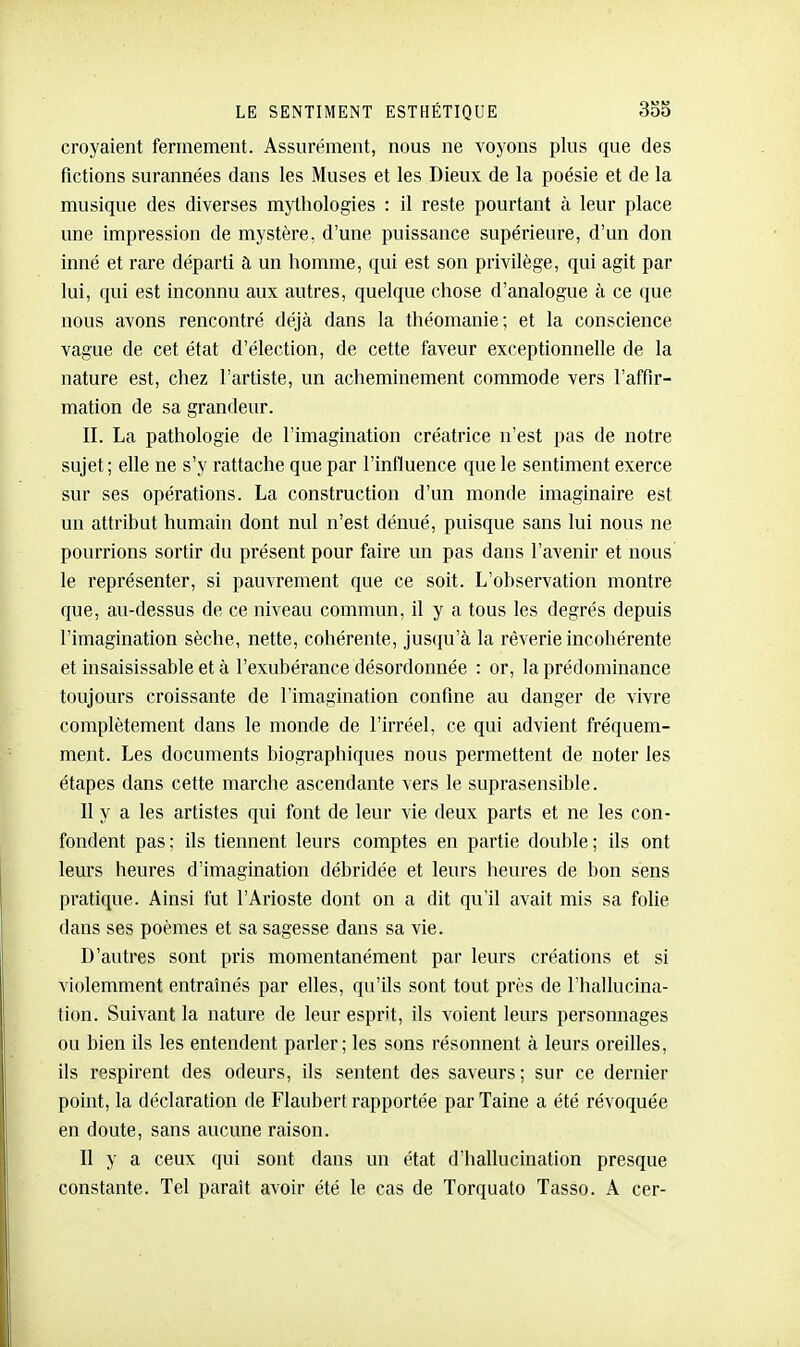 croyaient fermement. Assurément, nous ne voyons plus que des fictions surannées dans les Muses et les Dieux de la poésie et de la musique des diverses mythologies : il reste pourtant à leur place une impression de mystère, d'une puissance supérieure, d'un don inné et rare départi à un homme, qui est son privilège, qui agit par lui, qui est inconnu aux autres, quelque chose d'analogue à ce que nous avons rencontré déjà dans la théomanie; et la conscience vague de cet état d'élection, de cette faveur exceptionnelle de la nature est, chez l'artiste, un acheminement commode vers l'affir- mation de sa grandeur. II. La pathologie de l'imagination créatrice n'est pas de notre sujet ; elle ne s'y rattache que par l'influence que le sentiment exerce sur ses opérations. La construction d'un monde imaginaire est un attribut humain dont nul n'est dénué, puisque sans lui nous ne pourrions sortir du présent pour faire un pas dans l'avenir et nous le représenter, si pauvrement que ce soit. L'observation montre que, au-dessus de ce niveau commun, il y a tous les degrés depuis l'imagination sèche, nette, cohérente, jusqu'à la rêverie incohérente et insaisissable et à l'exubérance désordonnée : or, la prédominance toujours croissante de l'imagination confine au danger de vivre complètement dans le monde de l'irréel, ce qui advient fréquem- ment. Les documents biographiques nous permettent de noter les étapes dans cette marche ascendante vers le suprasensible. Il y a les artistes qui font de leur vie deux parts et ne les con- fondent pas ; ils tiennent leurs comptes en partie double ; ils ont leurs heures d'imagination débridée et leurs heures de bon sens pi'atique. Ainsi fut l'Arioste dont on a dit qu'il avait mis sa folie dans ses poèmes et sa sagesse dans sa vie. D'autres sont pris momentanément par leurs créations et si violemment entraînés par elles, qu'ils sont tout près de l'hallucina- tion. Suivant la nature de leur esprit, ils voient leurs personnages ou bien ils les entendent parler; les sons résonnent à leurs oreilles, ils respirent des odeurs, ils sentent des saveurs ; sur ce dernier point, la déclaration de Flaubert rapportée parTaine a été révoquée en doute, sans aucune raison. Il y a ceux qui sont dans un état d'hallucination presque constante. Tel paraît avoir été le cas de Torquato Tasso. A cer-