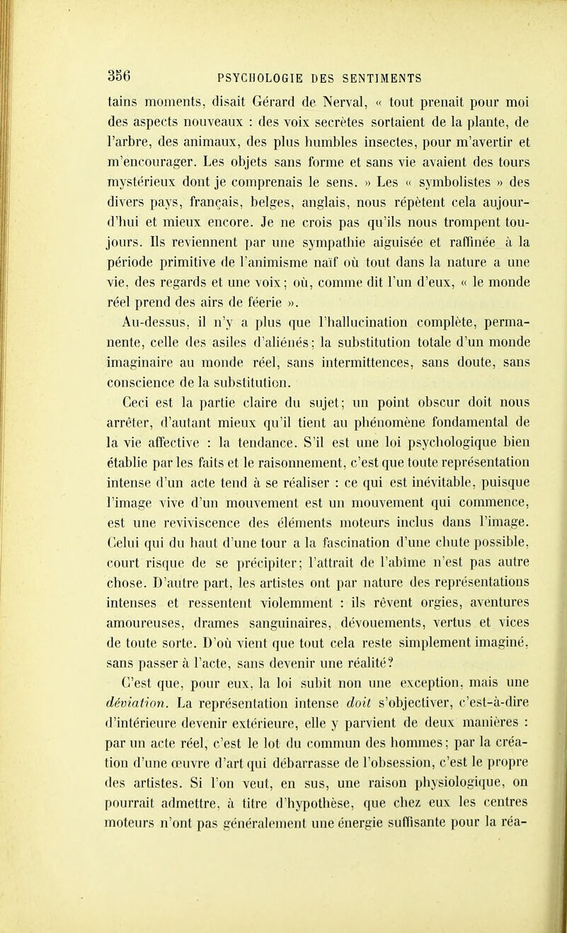 tains moments, disait Gérard de Nerval, « tout prenait pour moi des aspects nouveaux : des voix secrètes sortaient de la plante, de l'arbre, des animaux, des plus humbles insectes, pour m'avertir et m'encourager. Les objets sans forme et sans vie avaient des tours mystérieux dont je comprenais le sens. » Les « symbolistes » des divers pays, français, belges, anglais, nous répètent cela aujour- d'hui et mieux encore. Je ne crois pas qu'ils nous trompent tou- jours. Ils reviennent par une sympathie aiguisée et raffinée à la période primitive de l'animisme naïf où tout dans la nature a une vie, des regards et une voix; où, comme dit l'un d'eux, « le monde réel prend des airs de féerie ». Au-dessus, il n'y a plus que l'hallucination complète, perma- nente, celle des asiles d'aliénés; la substitution totale d'un monde imaginaire au monde réel, sans intermittences, sans doute, sans conscience de la substitution. Ceci est la partie claire du sujet; un point obscur doit nous arrêter, d'autant mieux qu'il tient au phénomène fondamental de la vie affective : la tendance. S'il est une loi psychologique bien étabhe parles faits et le raisonnement, c'est que toute représentation intense d'un acte tend à se réaliser : ce qui est inévitable, puisque l'image vive d'un mouvement est un mouvement qui commence, est une reviviscence des éléments moteurs inclus dans l'image. Celui qui du haut d'une tour a la fascination d'une chute possil)le, court risque de se précipiter; l'attrait de l'abîme n'est pas autre chose. D'autre part, les artistes ont par nature des représentations intenses et ressentent violemment : ils rêvent orgies, aventures amoureuses, drames sanguinaires, dévouements, vertus et vices de toute sorte. D'où vient que tout cela reste simplement imaginé, sans passer à l'acte, sans devenir une réalité? C'est que, pour eux, la loi subit non une exception, mais une déviation. La représentation intense doit s'objectiver, c'est-à-dire d'intérieure devenir extérieure, elle y parvient de deux manières : par un acte réel, c'est le lot du commun des hommes ; par la créa- tion d'une œuvre d'art qui débarrasse de l'obsession, c'est le propre des artistes. Si l'on veut, en sus, une raison physiologique, on pourrait admettre, à titre d'hypothèse, que chez eux les centres moteurs n'ont pas généralement une énergie suffisante pour la réa-