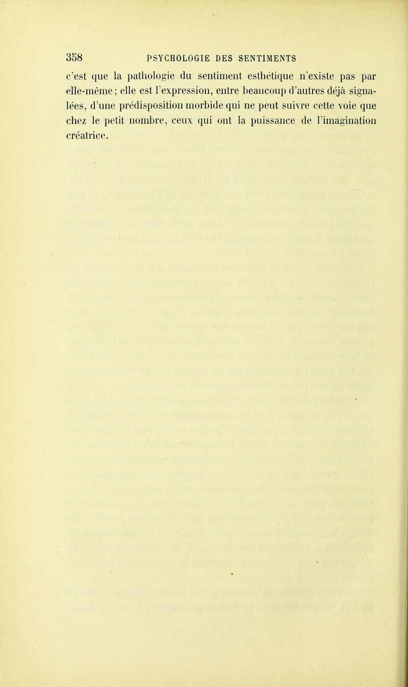 c'est que la pathologie du sentiment esthétique n'existe pas par elle-même ; elle est l'expression, entre beaucoup d'autres déjà signa- lées, d'une prédisposition morbide qui ne peut suivre cette voie que chez le petit nombre, ceux qui ont la puissance de l'imagination créatrice.