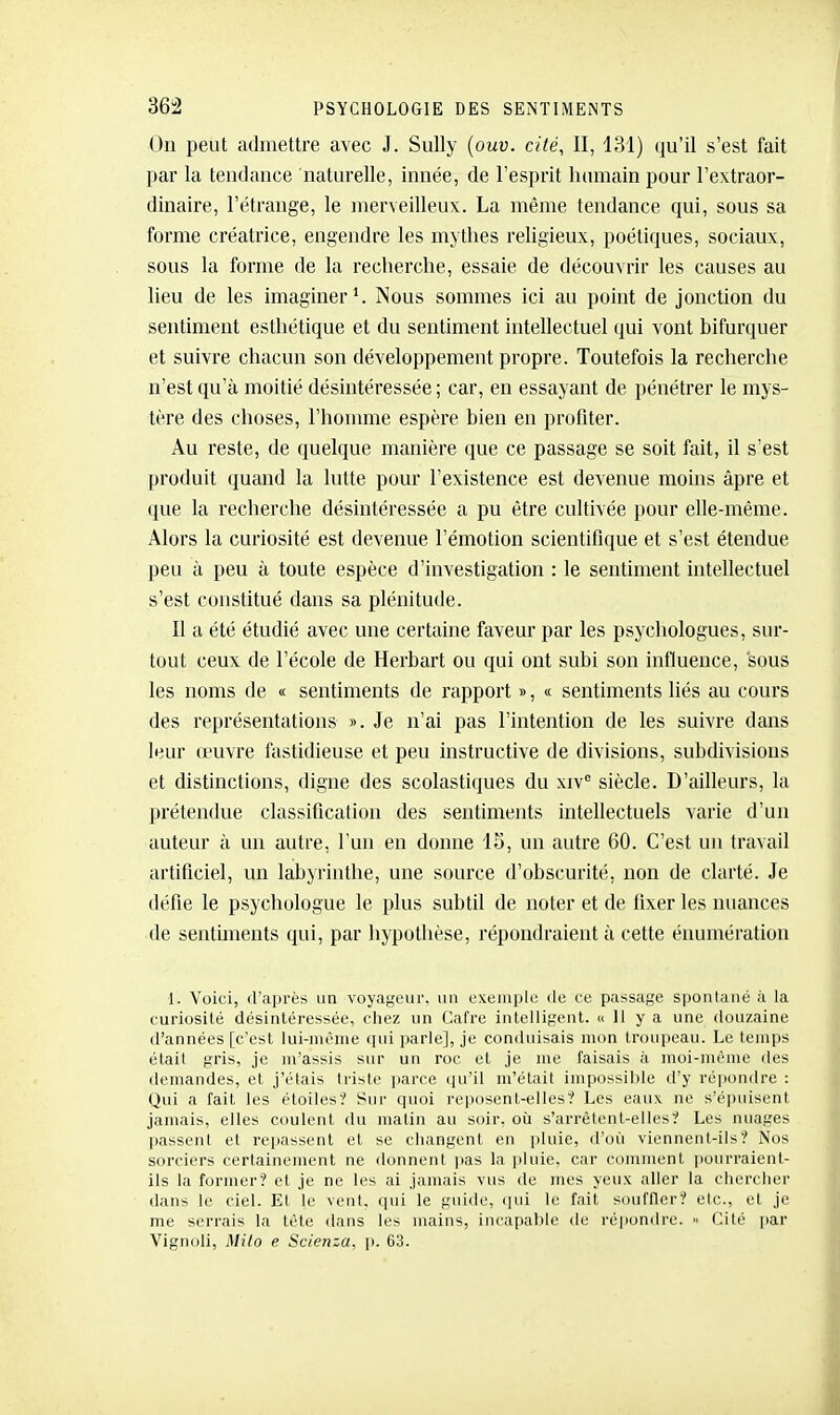 On peut admettre avec J. Sully {ouv. cité, II, 131) qu'il s'est fait par la tendance naturelle, innée, de l'esprit luuiiain pour l'extraor- dinaire, l'étrange, le jnerveilleux. La même tendance qui, sous sa forme créatrice, engendre les mythes religieux, poétiques, sociaux, sous la forme de la recherche, essaie de découvrir les causes au lieu de les imaginer'. Nous sommes ici au point de jonction du sentiment esthétique et du sentiment intellectuel qui vont bifurquer et suivre chacun son développement propre. Toutefois la recherche n'est qu'à moitié désintéressée; car, en essayant de pénétrer le mys- tère des choses, l'honmie espère bien en profiter. Au reste, de quelque manière que ce passage se soit fait, il s'est produit quand la lutte pour l'existence est devenue moins âpre et que la recherche désintéressée a pu être cultivée pour elle-même. Alors la curiosité est devenue l'émotion scientifique et s'est étendue peu à peu à toute espèce d'investigation : le sentiment intellectuel s'est constitué dans sa plénitude. Il a été étudié avec une certaine faveur par les psychologues, sur- tout ceux de l'école de Herbart ou qui ont subi son influence, sous les noms de « sentiments de rapport », « sentiments liés au cours des représentations ». Je n'ai pas l'intention de les suivre dans leur œuvre fastidieuse et peu instructive de divisions, subdivisions et distinctions, digne des scolastiques du xiv'' siècle. D'ailleurs, la prétendue classification des sentiments intellectuels varie d'un auteur à un autre, l'un en donne IS, un autre 60. C'est un travail artificiel, un labyrinthe, une source d'obscurité, non de clarté. Je défie le psychologue le plus subtil de noter et de fixer les nuances de sentbneuts qui, par hypothèse, répondraient à cette éiiumération 1. Voici, d'après un voyageur, un exemple de ce passage spontané à la curiosité désintéressée, cliez un Cafre intelligent. « 11 y a une douzaine d'années [c'est lui-mrnie ipii parle], je conduisais mon troupeau. Le temps était gris, je m'assis sur un roc et je nie faisais à moi-même des demandes, et j'étais lii^lc parce qu'il m'était impossible d'y répondre : Qui a fait les étoiles? Sur quoi reposent-elles? Les eaux ne s'épuisent jamais, elles coulent du matin au soir, où s'arrêlent-elles? Les nuages passent et repassent et se changent en pluie, tl'où viennent-ils? Nos sorciers certainement ne donnent jias la i)luie, car comment iiourraient- ils la former? et je ne les ai jamais vus de nies yeux aller la chercher dans le ciel. Et le vent, qui le guide, qui le fait souffler? etc., et je me serrais la tète dans les mains, incapable de répondre. Cité par Vignoli, Mito e Scienza, p. 63.