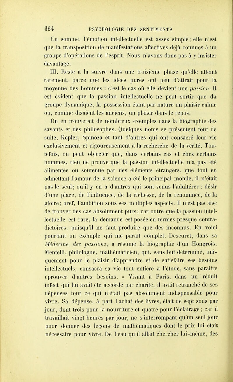 En somme, l'émotion intellectuelle est assez simple; elle n'est que la transposition de manifestations affectives déjà connues à un groupe d'opérations de l'esprit. Nous n'avons donc pas à y insister davantage. III. Reste à la suivre dans une troisième pliase qu'elle atteint rarement, parce que les idées pures ont ])eu d'attrait pour la moyenne des hommes : c'est le cas oii elle devient une passion. Il est évident que la passion intellectuelle ne peut sortir que du groupe dynamique, la possession étant par nature un plaisir calme ou, comme disaient les anciens, un plaisir dans le repos. On en trouverait de nombreux exemples dans la biographie des savants et des philosophes. Quelques noms se présentent tout de suite, Kepler, Spinoza et tant d'autres qui ont consacré leur vie exclusivement et rigoureusement à la recherche de la vérité. Tou- tefois, on peut objecter que, dans certains cas et chez certains hommes, rien ne prouve que la passion intellectuelle n'a pas été alimentée ou soutenue par des éléments étrangers, que tout en admettant l'amour de la science a été le principal mobile, il n'était pas le seul ; qu'il y en a d'autres qui sont venus l'adultérer : désir d'une place, de l'influence, de la richesse, de la renommée, de la gloire; bref, l'ambition sous ses multiples aspects. Il n'est pas aisé de trouver des cas absolument purs ; car outre que la passion intel- lectuelle est rare, la demande est posée en termes presque contra- dictoires, puisqu'il ne faut produire que des inconnus. En voici pourtant un exemple qui me paraît complet. Descuret, dans sa Médecine des passions, a résumé la biographie d'un Hongrois, Mentelli, philologue, mathématicien, qui, sans but déterminé, uni- quement pour le plaisir d'apprendre et de satisfaire ses besoins intellectuels, consacra sa vie tout entière à l'étude, sans paraître éprouver d'autres besoins. « Vivant à Paris, dans un réduit infect qui lui avait été accordé par cbarité, il avait retranché de ses dépenses tout ce qui n'était pas absolument indispensable poui- vivre. Sa dépense, à part l'achat des livres, était de sept sous par jour, dont trois pour la nourriture et (piatre pour l'éclairage; car il travaillait vingt heures par jour, ne s'interrompant qu'un seul jour pour donner des leçons de mathématiques dont le prix lui était nécessaire pour vivre. De l'eau (pi'il allait chercher lui-même, des