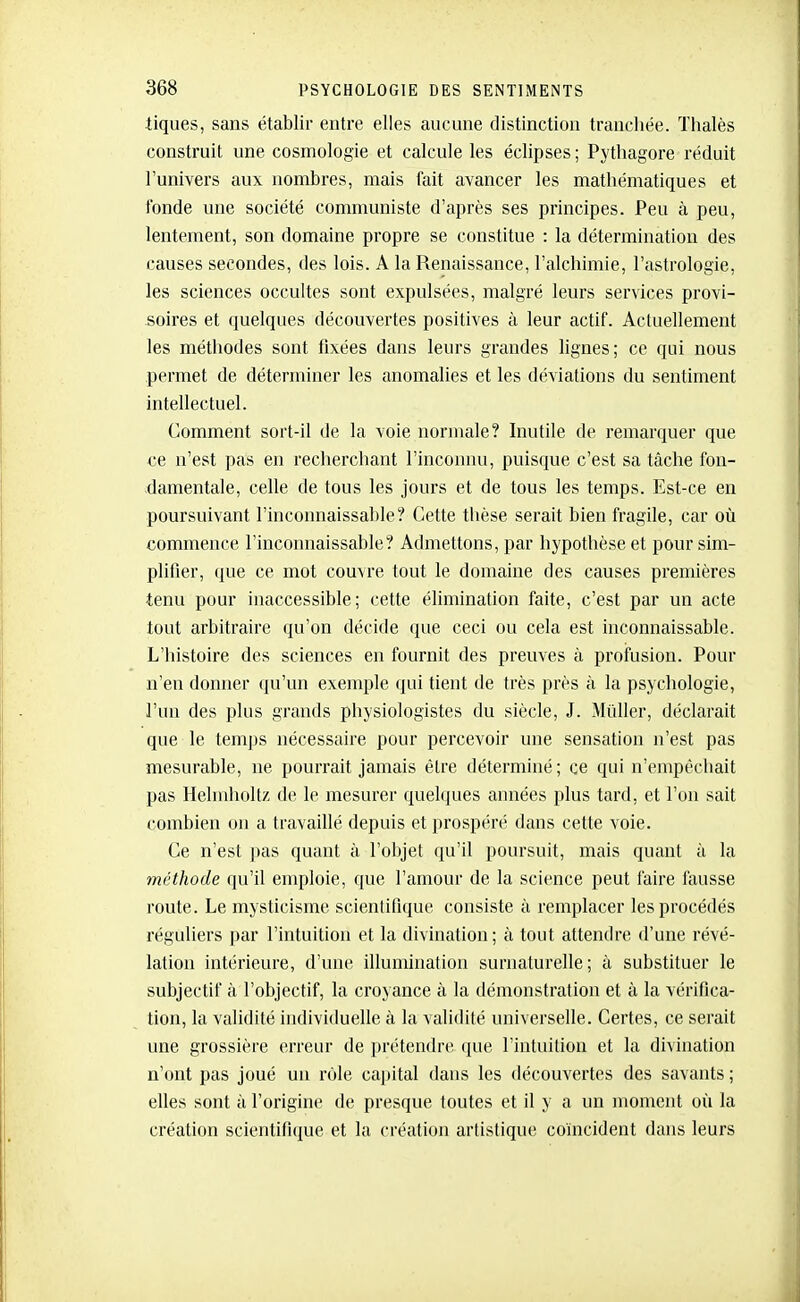 tiques, sans établir entre elles aucune distinction tranchée. ïhalès construit une cosmologie et calcule les éclipses ; Pythagore réduit l'univers aux nombres, mais fait avancer les mathématiques et fonde une société communiste d'après ses principes. Peu à peu, lentement, son domaine propre se constitue : la détermination des causes secondes, des lois. A la Renaissance, l'alchimie, l'astrologie, les sciences occultes sont expulsées, malgré leurs services provi- soires et quelques découvertes positives à leur actif. Actuellement les méthodes sont fixées dans leurs grandes lignes; ce qui nous permet de déterminer les anomalies et les déviations du sentiment intellectuel. Comment sort-il de la voie normale? hiutile de remarquer que ce n'est pas en recherchant l'inconnu, puisque c'est sa tâche fon- damentale, celle de tous les jours et de tous les temps. Est-ce en poursuivant l'inconnaissable? Cette thèse serait bien fragile, car où commence l'inconnaissable? Admettons, par hypothèse et pour sim- plifier, que ce mot couvre tout le domaine des causes premières tenu pour inaccessible; cette élimination faite, c'est par un acte tout arbitraire qu'on décide que ceci ou cela est inconnaissable. L'histoire des sciences en fournit des preuves à profusion. Pour n'en donner qu'un exemple qui tient de très près à la psychologie, l'un des plus grands physiologistes du siècle, J. MiiUer, déclarait que le temps nécessaire pour percevoir une sensation n'est pas mesurable, ne pourrait jamais être déterminé ; ce qui n'empêchait pas Hehuholtz de le mesurer quelques années plus tard, et l'on sait combien ou a travaillé depuis et prospéré dans cette voie. Ce n'est pas quant à l'objet qu'il poursuit, mais quant à la méthode qu'il emploie, que l'amour de la science peut faire fausse route. Le mysticisme scientifique consiste à remplacer les procédés réguliers par l'intuition et la divination; à tout attendre d'une révé- lation intérieure, d'une illumination surnaturelle; à substituer le subjectif à l'objectif, la croyance à la démonstration et à la vérifica- tion, la validité individuelle à la validité universelle. Certes, ce serait une grossière erreur de prétendre que l'intuition et la divination n'ont pas joué un rôle capital dans les découvertes des savants ; elles sont à l'origine de presque toutes et il y a un moment où la création scientifique et la création artistique coïncident dans leurs