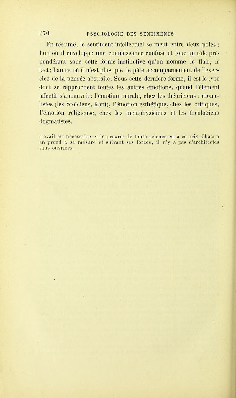 En résumé, le sentiment intellectuel se meut entre deux pôles : l'un où il enveloppe une connaissance confuse et joue un rôle pré- pondérant sous cette forme instinctive qu'on nomme le flair, le tact; l'autre où il n'est plus que le pâle accompagnement de l'exer- cice de la pensée abstraite. Sous cette dernière forme, il est le type dont se rapprochent toutes les autres émotions, quand l'élément affectif s'appauvrit : l'émotion morale, chez les théoriciens l'ationa- listes (les Stoïciens, Kant), l'émotion esthétique, chez les critiques, l'émotion religieuse, chez les métaphysiciens et les théologiens dogmatistes. travail est nécessaire et le progrès de toute science est à ce prix. Chacun en prend à sa mesure et suivant ses forces; il n'y a pas d'architectes sans ouvriers.
