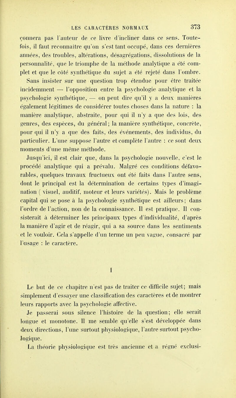 çonnera pas l'auteur de ce livre d'iucliner dans ce sens. Toute- fois, il faut reconnaître qu'on s'est tant occupé, dans ces dernières années, des troubles, altérations, désagrégations, dissolutions de la personnalité, que le triomphe de la méthode analytique a été com- plet et que le côté synthétique du sujet a été rejeté dans Tombre. Sans insister sur une question trop étendue pour être traitée incidemment — l'opposition entre la psychologie analytique et la psychologie synthétique, — on peut dire qu'il y a deux manières également légitimes de considérer toutes choses dans la nature : la manière analytique, abstraite, pour qui il n'y a que des lois, des genres, des espèces, du général; la manière synthétique, concrète, pour qui il n'y a que des faits, des événements, des individus, du particulier. L'une suppose l'autre et complète l'autre : ce sont deux moments d'une même méthode. Jusqu'ici, il est clair que, dans la psychologie nouvelle, c'est le procédé analytique qui a prévalu. Malgré ces conditions défavo- rables, quelques travaux fructueux ont été faits dans l'autre sens, dont le principal est la détermination de certains types d'imagi- nation ( visuel, auditif, moteur et leurs variétés). Mais le problème capital qui se pose à la psychologie synthétique est ailleurs ; dans Tordre de l'action, non de la connaissance. Il est pratique. Il con- sisterait à déterminer les principaux types d'individualité, d'après la manière d'agir et de réagir, qui a sa source dans les sentiments et le vouloir. Gela s'appelle d'un terme un peu vague, consacré par T'usage : le caractère. I Le but de ce chapitre n est pas de traiter ce difficile sujet; mais simplement d'essayer une classification des caractères et de montrer leurs rapports avec la psychologie affective. Je passerai sous silence l'histoire de la question; elle serait longue et monotone. Il me semble qu'elle s'est développée dans deux directions, l'une surtout physiologique, l'autre surtout psycho- logique. La tliéorie physiologique est très ancienne et a régné exclusi-