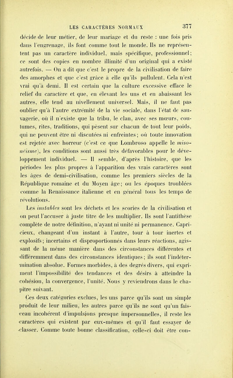 décide de leur métier, de leur mariage et du reste : une fois pris dans l'engrenage, ils font comme tout le monde. Us ne représen- tent pas un caractère individuel, mais spécifique, professionnel; ce sont des copies en nombre illimité d'un original qui a existé autrefois. — On a dit que c'est le propre de la civilisation de faire des amorphes et que c'est grâce à elle qu'ils pullulent. Cela n'est vrai qu'à demi. Il est certain que la culture excessive efface le relief du caractère et que, en élevant les uns et en abaissant les autres, elle tend au nivellement universel. Mais, il ne faut pas oublier qu'à l'autre extrémité de la vie sociale, dans l'état de sau- vagerie, où il n'existe que la tribu, le clan, avec ses mœurs, cou- tumes, rites, traditions, qui pèsent sur chacun de tout leur poids, (lui ne peuvent être ni discutées ni enfreintes; où toute innovation est rejetée avec horreur (c'est ce que Lombroso appelle le miso- ncisme), les conditions sont aussi très défavorables pour le déve- loppement individuel. —• Il semble, d'après l'histoire, que les périodes les plus propres à l'apparition des vrais caractères sont les âges de demi-civilisation, comme les premiers siècles de la République romaine et du Moyen âge; ou les époques troublées comme la Renaissance italienne et en général tous les temps de révolutions. Les instables sont les déchets et les scories de la civihsation et on peut l'accuser à juste titre de les multiplier. Ils sont l'antithèse complète de notre définition, n'ayant ni unité ni permanence. Capri- cieux, changeant d'un instant à l'autre, tour à tour inertes et •explosifs; incertains et disproportionnés dans leurs réactions, agis- sant de la même manière dans des circonstances différentes et ■différemment dans des circonstances identiques ; ils sont l'indéter- mination absolue. Formes morbides, à des degrés divers, qui expri- ment l'impossibilité des tendances et des désirs à atteindre la cohésion, la convergence, l'unité. Nous y reviendrons dans le cha- pitre suivant. Ces deux catégories exclues, les uns parce qu'ils sont un simple produit de leur milieu, les autres parce qu'ils ne sont qu'un fais- ceau incohérent d'impulsions presque impersonnelles, il reste les caractères qui existent par eux-mêmes et qu'il faut essayer de «classer. Gomme toute bonne classification, celle-ci doit être con-