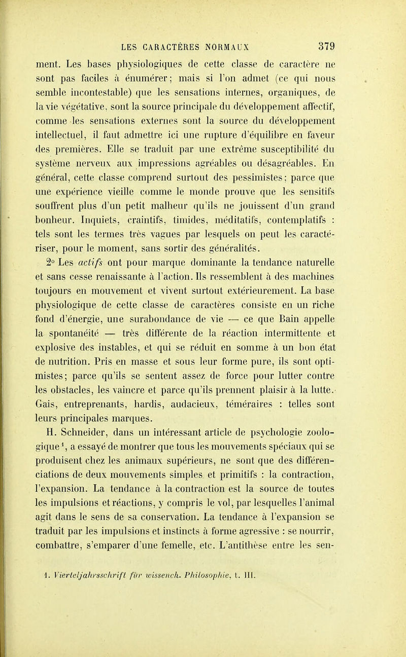 ment. Les bases pliysiologiques de cette classe de caractère ne sont pas faciles à énumérer; mais si l'on admet (ce qui nous semble incontestable) que les sensations internes, organiques, de la vie végétative, sont la source principale du développement affectif, comme les sensations externes sont la source du développement intellectuel, il faut admettre ici une rupture d'équilibre en faveur des premières. Elle se traduit par une extrême susceptibilité du système nerveux aux impressions agréables ou désagréables. En général, cette classe comprend surtout des pessimistes; parce que une expérience vieille comme le monde prouve que les sensitifs soufl'rent plus d'un petit malbeur qu'ils ne jouissent d'un grand bonheur. Inquiets, craintifs, timides, méditatifs, contemplatifs : tels sont les termes très vagues par lesquels on peut les caracté- riser, pour le moment, sans sortir des généralités. 2° Les actifs ont pour marque dominante la tendance naturelle et sans cesse renaissante à l'action. Ils ressemblent à des machines toujours en mouvement et vivent surtout extérieurement. La base physiologique de cette classe de caractères consiste en un riche fond d'énergie, une surabondance de vie — ce que Bain appelle la spontanéité — très différente de la réaction intermittente et explosive des instables, et qui se réduit en somme à un bon état de nutrition. Pris en masse et sous leur forme pure, ils sont opti- mistes; parce qu'ils se sentent assez de force pour lutter contre les obstacles, les vaincre et parce qu'ils prennent plaisir à la lutte.- Gais, entreprenants, hardis, audacieux, téméraires : telles sont leurs principales marques. H. Schneider, dans un intéressant article de psychologie zoolo- gique S a essayé de montrer que tous les mouvements spéciaux qui se produisent chez les animaux supérieurs, ne sont que des différen- ciations de deux mouvements simples et primitifs : la contraction, l'expansion. La tendance à la contraction est la source de toutes les impulsions et réactions, y compris le vol, par lesquelles l'animal agit dans le sens de sa conservation. La tendance à l'expansion se traduit par les impulsions et instincts à forme agressive : se nourrir, combattre, s'emparer d'une femelle, etc. L'antithèse entre les sen- 1. Vierleljahrssclirift fiir iinssench. Philosop/iie. l. 111.