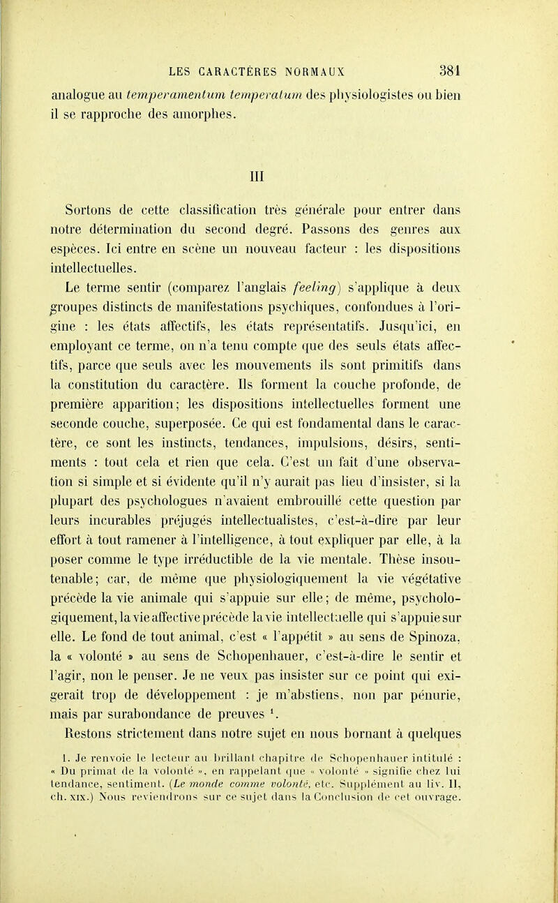 analogue a» temperamentum tewperalum des pliysiologistes ou bien il se rapproche des amorphes. III Sortons de cette classiQcation très générale pour entrer dans notre détermination du second degré. Passons des genres aux espèces. Ici entre en scène un nouveau facteur : les dispositions intellectuelles. Le terme sentir (comparez l'anglais feeling) s'applique à deux groupes distincts de manifestations psychiques, confondues à l'ori- gine : les états affectifs, les états représentatifs. Jusqu'ici, en employant ce terme, on n'a tenu compte que des seuls états affec- tifs, parce que seuls avec les mouvements ils sont primitifs dans la constitution du caractère. Ils forment la couche profonde, de première apparition; les dispositions intellectuelles forment une seconde couche, superposée. Ce qui est fondamental dans le carac- tère, ce sont les instincts, tendances, impulsions, désirs, senti- ments : tout cela et rien que cela. C'est un fait d'une observa- tion si simple et si évidente qu'il n'y aurait pas lieu d'insister, si la plupart des psychologues n'avaient embrouillé cette question par leurs incurables préjugés intellectualistes, c'est-à-dire par leur effort à tout ramener à l'intelligence, à tout expliquer par elle, à la poser comme le type irréductible de la vie mentale. Thèse insou- tenable; car, de même que physiologiquement la vie végétative précède la vie animale qui s'appuie sur elle ; de même, psycholo- giquement, la vie affective précède la vie intellectuelle qui s'appuiesur elle. Le fond de tout animal, c'est « l'appétit » au sens de Spinoza, la « volonté » au sens de Schopenhauer, c'est-à-dire le sentir et l'agir, non le penser. Je ne veux pas insister sur ce point qui exi- gerait trop de développement : je m'abstiens, non par pénurie, mais par surabondance de preuves Restons strictement dans notre sujet en nous bornant à quelques 1. Je renvoie lo lecteur au lii'ill.inl cliapitre île Schopenhauer intitulé :  Du primat de la volonté », en rappelant que « volonté signifie chez lui tendance, sentiment. {Le monde comme volonté, etc. Supplément au liv. 11, ch.XIX.) Nous rcviendi'ous sur ce sujet dans laConclusion de cet ouvrage.