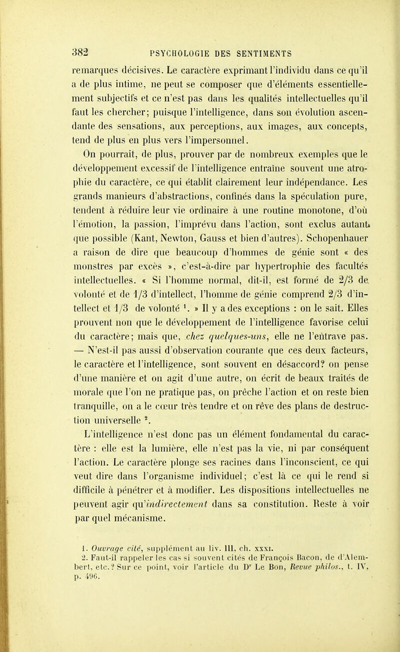 remarques décisives. Le caractère exprimant l'individu dans ce qu'il a de plus intime, ne peut se composer que d'éléments essentielle- ment subjectifs et ce n'est pas dans les qualités intellectuelles qu'il faut les chercher; puisque l'intelligence, dans son évolution ascen- dante des sensations, aux perceptions, aux images, aux concepts, tend de plus en plus vers l'impersonnel. On pourrait, de plus, prouver par de nombreux exemples iiue le développement excessif de l'intelligence entraîne souvent une atro- phie du caractère, ce qui établit clairement leur indépendance. Les grands manieurs d'abstractions, confinés dans la spéculation pure, tendent à réduire leur vie ordinaire à une routine monotone, d'où l'émotion, la passion, l'imprévu dans l'action, sont exclus autant» ([ue possible (Kant, Newton, Gauss et bien d'autres). Schopenhauer a raison de dire que beaucoup d'hommes de génie sont « des monstres par excès », c'est-à-dire par liypertrophie des facultés intellectuelles. i Si l'homme normal, dit-il, est formé de 2/3 de. volonté et de 1/3 d'intellect, l'homme de génie comprend 2/3 d'in- tellect et 4/3 de volonté » 11 y a des exceptions : on le sait. Elles prouvent non que le développement de l'intelligence favorise celui du caractère; mais que, chez quelques-uns, elle ne l'entrave pas. — N'est-il pas aussi d'observation courante que ces deux facteurs, le caractère et l'intelligence, sont souvent en désaccord? on pense (l'une manière et on agit d'une autre, on écrit de beaux traités de morale que l'on ne pratique pas, on prêche l'action et on reste bien tranquille, on a le cœur très tendre et on rêve des plans de destruc- tion universelle L'intelligence n'est donc pas un élément fondamental du carac- tère : elle est la lumière, elle n'est ])as la vie, ni par conséquent l'action. Le caractère plonge ses racines dans l'inconscient, ce qui veut dire dans l'organisme individuel; c'est là ce qui le rend si difficile à pénétrer et à modifier. Les dispositions intellectuelles ne peuvent agir ([d'indirectemmt dans sa constitution. Reste à voir par quel mécanisme. 1. Ouvrage cité, SLippléinenl au liv. 111, ch. xsxi. 2. Faut-il rappeler les cas si souvenl cités de François liacon, de d'Aleiu- bert. etc.? Sur ce point, voir l'article du D'' Le Bon, Revue philos., t. IV, p. 400.