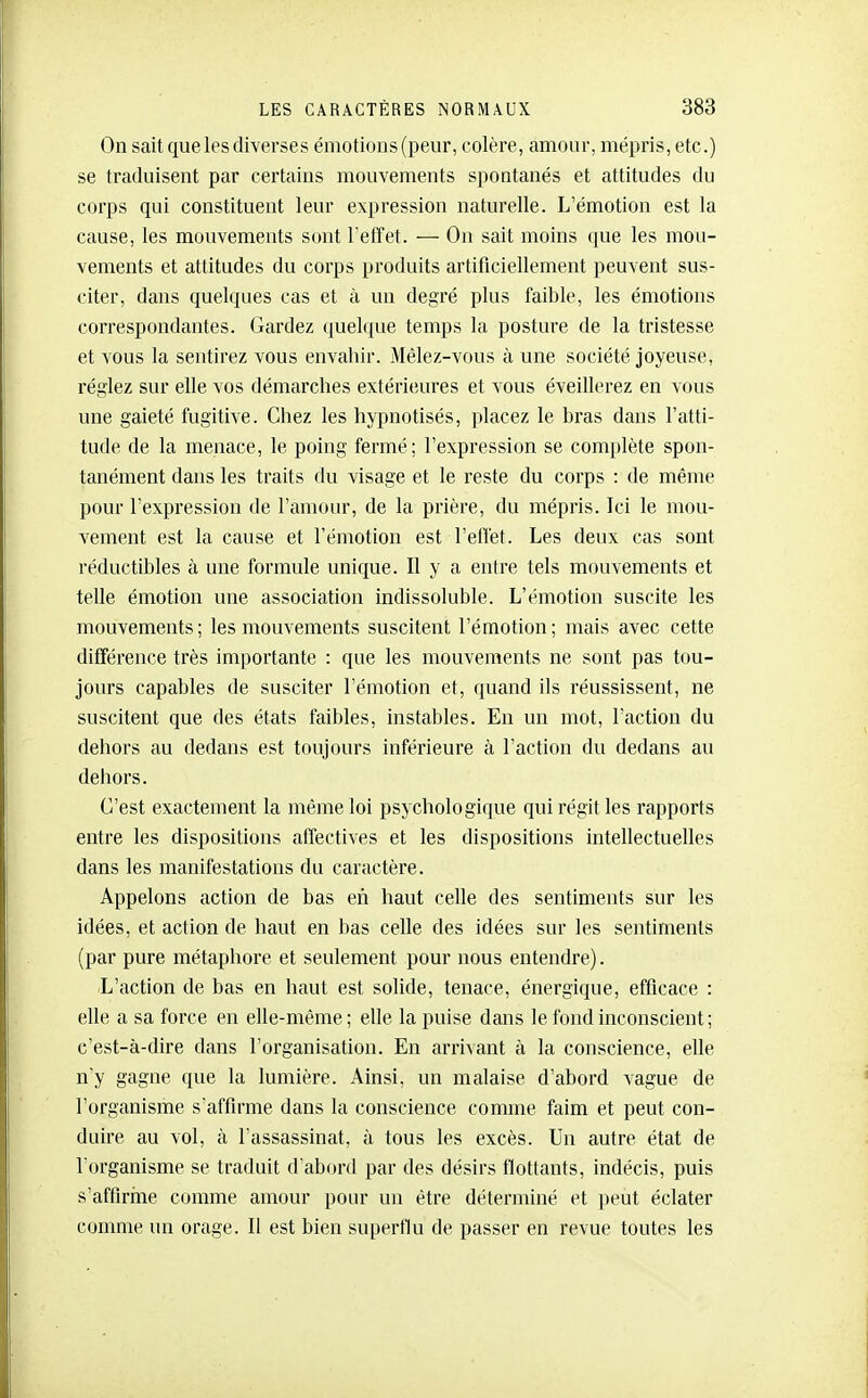 On sait que les diverse s émotions (peur, colère, amour, mépris, etc.) se traduisent par certains mouvements spontanés et attitudes du corps qui constituent leur expression naturelle. L'émotion est la cause, les mouvements sont l'effet. — On sait moins <]ue les mou- vements et attitudes du corps produits artificiellement peuvent sus- citer, dans quelques cas et à un degré plus faible, les émotions correspondantes. Gardez quelijue temps la posture de la tristesse et vous la sentirez vous envahir. Mêlez-vous à une société joyeuse, réglez sur elle vos démarches extérieures et vous éveillerez en vous une gaieté fugitive. Chez les hypnotisés, placez le bras dans l'atti- tude de la menace, le poing fermé; l'expression se complète spon- tanément dans les traits du visage et le reste du corps : de même pour l'expression de l'amour, de la prière, du mépris. Ici le mou- vement est la cause et l'émotion est l'eflét. Les deux cas sont réductibles à une formule unique. Il y a entre tels mouvements et telle émotion une association indissoluble. L'émotion suscite les mouvements; les mouvements suscitent l'émotion; mais avec cette différence très importante : que les mouvements ne sont pas tou- jours capables de susciter l'émotion et, quand ils réussissent, ne suscitent que des états faibles, instables. En un mot, l'action du dehors au dedans est toujours inférieure à l'action du dedans au dehors. C'est exactement la même loi psychologique qui régit les rapports entre les dispositions affectives et les dispositions intellectuelles dans les manifestations du caractère. Appelons action de bas en haut celle des sentiments sur les idées, et action de haut en bas celle des idées sur les sentiments (par pure métaphore et seulement pour nous entendre). L'action de bas en haut est solide, tenace, énergique, efficace : elle a sa force en elle-même; elle la puise dans le fond inconscient; c'est-à-dire dans l'organisation. En arrivant à la conscience, elle n'y gagne que la lumière. Ainsi, un malaise d'abord vague de l'organisme s'affirme dans la conscience comme faim et peut con- duire au vol, à l'assassinat, à tous les excès. Un autre état de l organisme se traduit d'abord par des désirs flottants, indécis, puis s'affirine comme amour pour un être déterminé et peut éclater comme un orage. Il est bien superflu de passer en revue toutes les