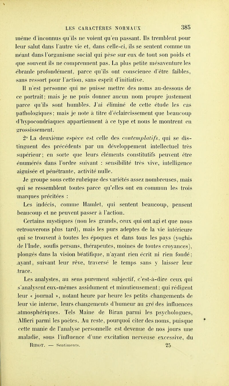 aifiême d'inconnus qu'ils ne voient qu'en passant. Ils tremblent pour leur salut dans l'autre vie et, dans celle-ci, ils se sentent comme un îiéant dans l'organisme social qui pèse sur eux de tout son poids et que souvent ils ne comprennent pas. La plus petite mésaventure les ébranle profondément, parce qu'ils ont conscience d'être faibles, sans ressort pour l'action, sans esprit d'initiative. Il n'est personne qui ne puisse mettre des noms au-dessous de ce portrait; mais je ne puis donner aucun nom ])ropre justement parce qu'ils sont humbles. J'ai éliminé de cette étude les cas pathologiques; mais je note à titre d'éclaircissement que beaucoup d'hypocondriaques appartiennent à ce type et nous le montrent en grossissement. ^2 La deuxième espèce est celle des contemplatifs, qui se dis- tinguent des précédents par un développement intellectuel très supérieur; en sorte que leurs éléments constitutifs peuvent être ênumérés dans l'ordre suivant : sensibilité très vive, intelligence aiguisée et pénétrante, activité nulle. Je groupe sous cette rubrique des variétés assez nombreuses, mais 'qui se ressemblent toutes parce qu'elles ont en commun les trois marques précitées : Les indécis, comme Hamlet, (pii sentent beaucoup, pensent beaucoup et ne peuvent passer à l'action. Certains mystiques (non les grands, ceux qui ont agi et que nous 'retrouverons plus tard), mais les purs adeptes de la vie intérieure qui se trouvent à toutes les époques et dans tous les pays (yoghis de l'Inde, soufis persans, thérapeutes, moines de toutes croyances), plongés dans la vision béatifi([ue, n'ayant rien écrit ni rien fondé; .ayant, suivant leur rêve, traversé le temps sans y laisser leur .trace. Les analystes, au sens purement subjectif, c'est-à-dire ceux qui s'analysent eux-mêmes assidûment et minutieusement; qui rédigent leur « journal », notant heure par heure les petits changements de leur vie interne, lein-s ciiangements d'humeur au gré des influences .atmosphériques. Tels Maine de Biran parmi les psycliologues, Alfieri parmi les poètes. Au reste, pourquoi citer des noms, puisque cette manie de l'analyse personnelle est devenue de nos jours une maladie, sous l'influence d'une excitation nerveuse excessive, du RlHOT. — Sentimrnts. 25