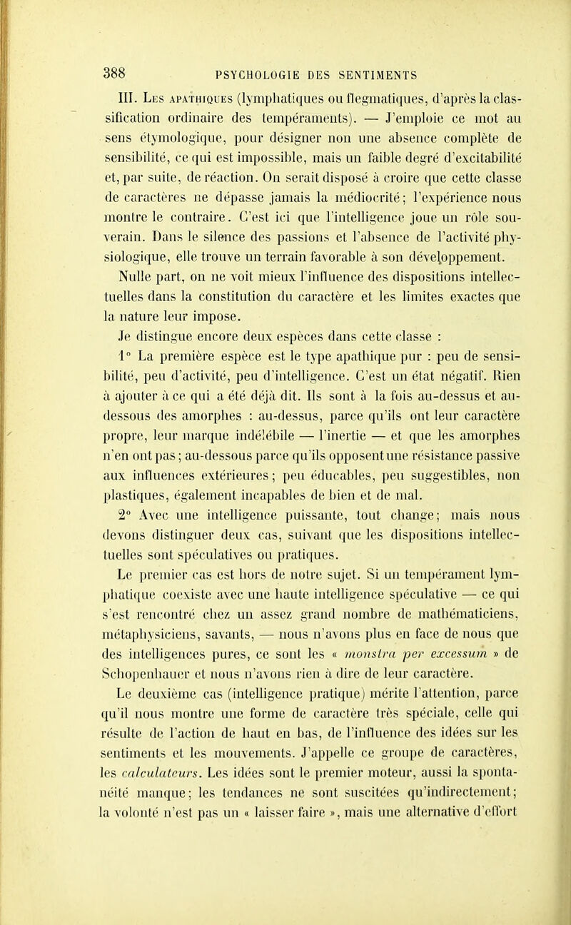 III. Les apathiques (lymphatiques ou flegmatiques, d'après la clas- sification ordinaire des tempéraments). — J'emploie ce mot au sens étymologique, pour désigner non une absence complète de sensibilité, ce qui est impossible, mais un faible degré d'excitabilité et, par suite, de réaction. On serait disposé à croire que cette classe de caractères ne dépasse jamais la médiocrité ; l'expérience nous montre le contraire. C'est ici que rintelligence joue un rôle sou- verain. Dans le silence des passions et l'absence de l'activité phy- siologique, elle trouve un terrain favorable à son développement. Nulle part, on ne voit mieux l'influence des dispositions intellec- tuelles dans la constitution du caractère et les limites exactes que la nature leur impose. Je distingue encore deux espèces dans cette classe : 1° La première espèce est le type apathique pur : peu de sensi- bilité, peu d'activité, peu d'intelligence. C'est un état négatif. Rien à ajouter à ce qui a été déjà dit. Ils sont à la fois au-dessus et au- dessous des amorphes : au-dessus, parce qu'ils ont leur caractère propre, leur marque indélébile — l'inertie — et que les amorphes n'en ont pas ; au-dessous parce qu'ils opposent une résistance passive aux influences extérieures; peu éducables, peu suggestibles, non plastiques, également incapables de bien et de mal. 2° Avec une intelligence puissante, tout change; mais nous devons distinguer deux cas, suivant que les dispositions intellec- tuelles sont spéculatives ou pratiques. Le premier cas est hors de notre sujet. Si un tempérament lym- phatique coexiste avec une haute intelligence spéculative — ce qui s'est rencontré chez un assez grand nombre de mathématiciens, métaphysiciens, savants, — nous n'avons plus en face de nous que des intelligences pures, ce sont les « monsira per excessum » de Schopenliauer et nous n'avons rien à dire de leur caractère. Le deuxième cas (intelligence pratique) mérite l'attention, parce qu'il nous montre une forme de caractère très spéciale, celle qui résulte de l'action de haut en bas, de l'influence des idées sur les sentiments et les mouvements. J'appelle ce groupe de caractères, les calculateurs. Les idées sont le premier moteur, aussi la sponta- néité manque; les tendances ne sont suscitées qu'indirectement; la volonté n'est pas un « laisser faire », mais une alternative d'effort