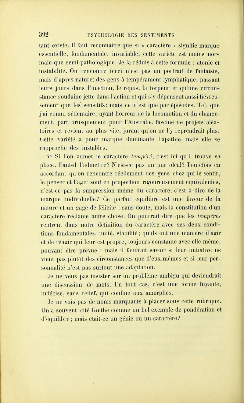 tant existe. 11 faut reconnaître que si « caractère » signifie marque essentielle, fondamentale, invariable, cette variété est moins nor- male que semi-pathologique. Je la réduis à cette formule : atonie et instabilité. On rencontre (ceci n'est pas un portrait de fantaisie, mais d'après nature) des gens à tempérament lymphatique, passant leurs jours dans l'inaction, le repos, la torpeur et qu'une circon- stance soudaine jette dans Faction et qui s'y dépensent aussi fiévreu- sement que les sensitifs; mais ce n'est que par épisodes. Tel, que j'ai connu sédentaire, ayant horreur de la locomotion et du change- ment, part brusquement pour l'Australie, fasciné de projets aléa- toires et revient au plus vite, jurant qu'on ne l'y reprendrait plus. Cette variété a pour marque dominante l'apathie, mais elle se rapproche des instables. 4» Si l'on admet le caractère tempéré, c'est ici qu'il trouve sa place. Faut-il l'admettre? N'est-ce pas un pur idéal? Toutefois en accordant qu'on rencontre réellement des gens chez qui le sentir, le penser et l'agir sont en proportion rigoureusement équivalentes, n'est-ce pas la suppression même du caractère, c'est-à-dire de la marque individuelle? Ce parfait équilibre est une faveur de la nature et un gage de félicité : sans doute, mais la constitution d'un caractère réclame autre chose. On pourrait dire que les tempérés rentrent dans notre définition du caractère avec ses deux condi- tions fondamentales, unité, stabilité; qu'ils ont une manière d'agir et de réagir qui leur est propre, toujours constante avec elle-même, pouvant être prévue : mais il faudrait sa\oir si leur initiative ne vient pas plutôt des circonstances que d'eux-mêmes et si leur per- sonnalité n'est pas surtout une adaptation. Je ne veux pas insister sur un problème ambigu qui deviendrait une discussion de mots. En tout cas, c'est une forme fuyante, indécise, sans relief, qui confine aux amorphes. Je ne vois pas de noms marquants à placer sous cette rubrique. On a souvent cité Gœthe comme un bel exemple de pondération et d'équilibre; mais était-ce un génie ou un caractère?