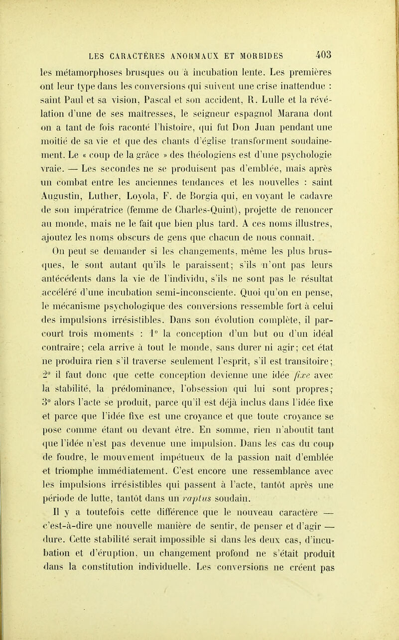 les métamorphoses brusques ou à incubatioa lente. Les premières ont leur type dans les conversions qui suivent une crise inattendue : saint Paul et sa vision, Pascal et son accident, R. Lulle et la révé- lation d'une de ses maîtresses, le seigneur espagnol Marana dont on a tant de fois raconté l'histoire, qui fut Don Juan pendant une moitié de sa vie et que des chants d'église transforment soudaine- ment. Le « (îoup de la grâce » des tliéologiens est d'une psychologie vraie. — Les secondes ne se produisent pas d'emblée, mais après un combat entre les anciennes tendances et les nouvelles : saint Augustin, Luther, Loyola, F. de Borgia qui, envojant le cadavre de son impératrice (femme de Charles-Quint), projette de renoncer au monde, mais ne le fait que bien plus tard. A ces noms illustres, ajoutez les noms obscurs de gens que chacun de nous connaît. On peut se demander si les changements, même les plus brus- ques, le sont autant qu'ils le paraissent; s'ils n'ont pas leurs antécédents dans la vie de l'individu, s'ils ne sont pas le résultat accéléré d'une incubation semi-inconsciente. Quoi qu'on en pense, le mécanisme psychologique des conversions ressemble fort à celui des Impulsions irrésistibles. Dans son évolution complète, il par- court trois moments : 1° la conception d'un but ou d'un idéal contraire; cela arrive à tout le monde, sans durer ni agir; cet état ne produira rien s'il traverse seulement l'esprit, s'il est transitoire ; il faut donc que cette conception devienne une idée fixe avec la stabdité, la prédominance, l'obsession qui lui sont propres; 3 alors l'acte se produit, parce qu'il est déjà inclus dans l'idée fixe et parce que l'idée fixe est une croyance et que toute croyance se |jose connue étant ou devant être. En somme, rien n'aboutit tant <iue l'idée n'est pas devenue une inq)ulsion. Dans les cas du coup de foudre, le mouvement impétueux de la passion naît d'emblée et triomphe immédiatement. C'est encore une ressemblance avec les impulsions irrésistibles qui passent à l'acte, tantôt après une période de lutte, tantôt dans un raplus soudain. Il y a toutefois cette dilîérence que le nouveau caractère — c'est-à-dire une nouvelle manière de sentir, de penser et d'agir — dure. Cette stabilité serait impossible si dans les deux cas, d'incu- bation et d'éruption, un changement profond ne s'était produit dans la constitution individuelle. Les conversions ne créent pas