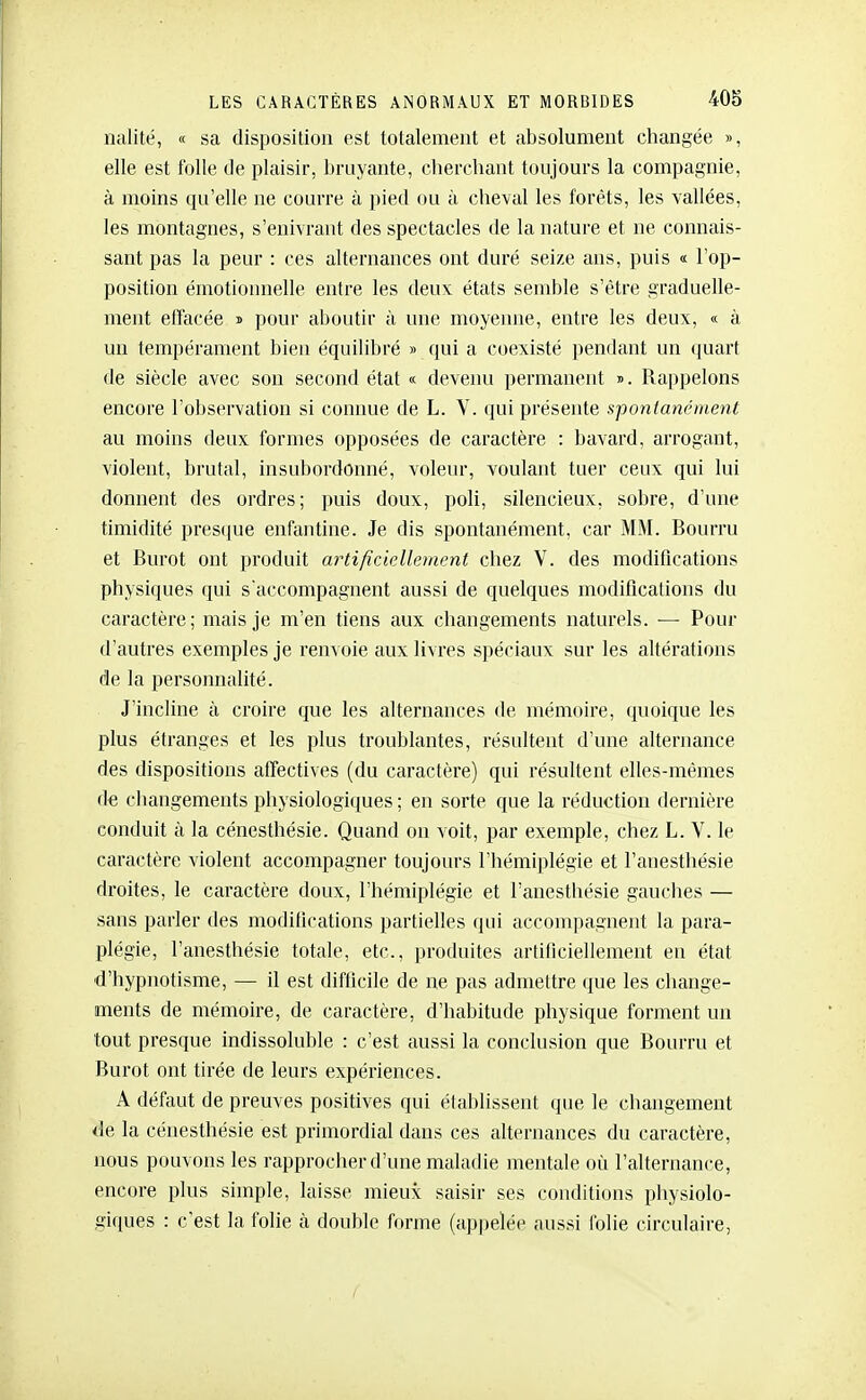 nalité, « sa disposition est totalement et absolument changée », elle est folle de plaisir, bruyante, cherchant toujours la compagnie, à moins qu'elle ne courre à pied ou à cheval les forêts, les vallées, les montagnes, s'enivrant des spectacles de la nature et ne connais- sant pas la peur : ces alternances ont duré seize ans, puis « l'op- position émotionnelle entre les deux, états semble s'être graduelle- ment effacée » pour aboutir à une moyenne, entre les deux, « à un tempérament bien équilibré » qui a coexisté pendant un quart de siècle avec son second état « devenu permanent ». Rappelons encore l'observation si connue de L. V. qui présente spontanément au moins deux formes opposées de caractère : bavard, arrogant, violent, brutal, insubordonné, voleur, voulant tuer ceux qui lui donnent des ordres; puis doux, poH, silencieux, sobre, d'une timidité pres(iue enfantine. Je dis spontanément, car MM. Bourru et Burot ont produit m^tificicllehvmt chez V. des modifications physiques qui s'accompagnent aussi de quelques modifications du caractère; mais je m'en tiens aux changements naturels. ■— Pour d'autres exemples je renvoie aux livres S])éciaux sur les altérations de la personnalité. J'incline à croire que les alternances de mémoire, quoique les plus étranges et les plus troublantes, résultent d'une alternance des dispositions affectives (du caractère) qui résultent elles-mêmes (te changements physiologiques ; en sorte que la réduction dernière conduit à la cénesthésie. Quand on voit, par exemple, chez L. V. le caractère violent accompagner toujours l'hémiplégie et l'anesthésie droites, le caractère doux, l'hémiplégie et l'anesthésie gauches — sans parler des moditications partielles qui accompagnent la para- plégie, l'anesthésie totale, etc., produites artificiellement en état d'hypnotisme, — il est difficile de ne pas admettre que les change- ments de mémoire, de caractère, d'habitude physique forment un tout presque indissoluble : c'est aussi la conclusion que Bourru et Burot ont tirée de leurs expériences. A défaut de preuves positives qui établissent que le changement de la cénesthésie est primordial dans ces alternances du caractère, nous pouvons les rapprocher d'une maladie mentale où l'alternance, encore plus simple, laisse mieux saisir ses conditions physiolo- giques : c'est la folie à double forme (ap|)elée aussi folie circulaire,