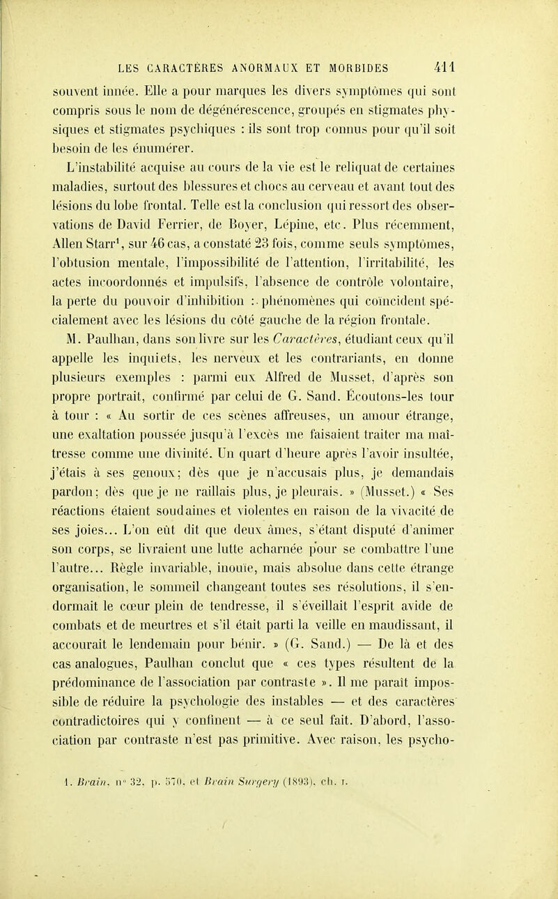 souvent innée. Elle a pour marques les divers symptômes qui sont compris sous le nom de dégénérescence, groupés en stigmates phy- siques et stigmates psycliiques : ils sont trop connus pour qu'il soit besoin de les énumérer. L'instabilité acquise au cours de la vie est le reliquat de certaines maladies, surtout des blessures et chocs au cerveau et avant tout des lésions du lobe frontal. Telle est la conclusion qui ressort des obser- vations de David Ferrier, de Boyer, Lépine, etc. Plus récemment, Allen Starr', sur 46 cas, a constaté 23 fois, comme seuls symptômes, l'obtusion mentale, l'impossibilité de l'attention, l'irritabilité, les actes incoordonnés et impulsifs, l'absence de contrôle volontaire, la perte du pouvoir d'inhibition :■ phénomènes qui coïncident spé- cialement avec les lésions du côté gauche de la région frontale. M. Paulhan, dans son livre sur les Caractères, étudiant ceux qu'il appelle les inquiets, les nerveux et les contrariants, en donne plusieurs exemples : parmi eux Alfred de Musset, d'après son propre portrait, confirmé par celui de G. Sand. Écoutons-les tour à tour : <i Au sortir de ces scènes affreuses, un amour étrange, une exaltation ])oussée jusqu'à l'excès me faisaient traiter ma maî- tresse comme une divinité. Un quart d'heure après l'avoir insultée, j'étais à ses genoux; dès que je n'accusais plus, je demandais pardon: dès que je ne raillais plus, je pleurais. » (Musset.) i Ses réactions étaient soudaines et violentes en raison de la vivacité de ses joies... L'on eût dit que deux âmes, s'étant disputé d'animer son corps, se livraient une lutte acharnée pour se combattre l'une l'autre... Règle invariable, inouïe, mais absolue dans celte étrange organisation, le sonmieil cliangeant toutes ses résolutions, il s'en- dormait le cœur plein de tendresse, il s'éveillait l'esprit avide de combats et de meurtres et s'il était parti la veille en maudissant, il accourait le lendemain pour bénir. » (G. Sand.) — De là et des cas analogues, Fauliian conclut que « ces types résultent de la prédominance de l'association par contraste ». 11 me parait impos- sible de réduire la psychologie des instables — et des caractères contradictoires qui y confinent — à ce seul fait. D'abord, l'asso- ciation par contraste n'est pas primitive. Avec raison, les psycho- I. Urai/i. Il 32. p. ;i7(i. cl Brain Sin-r/en/ (IS93). ch. t.