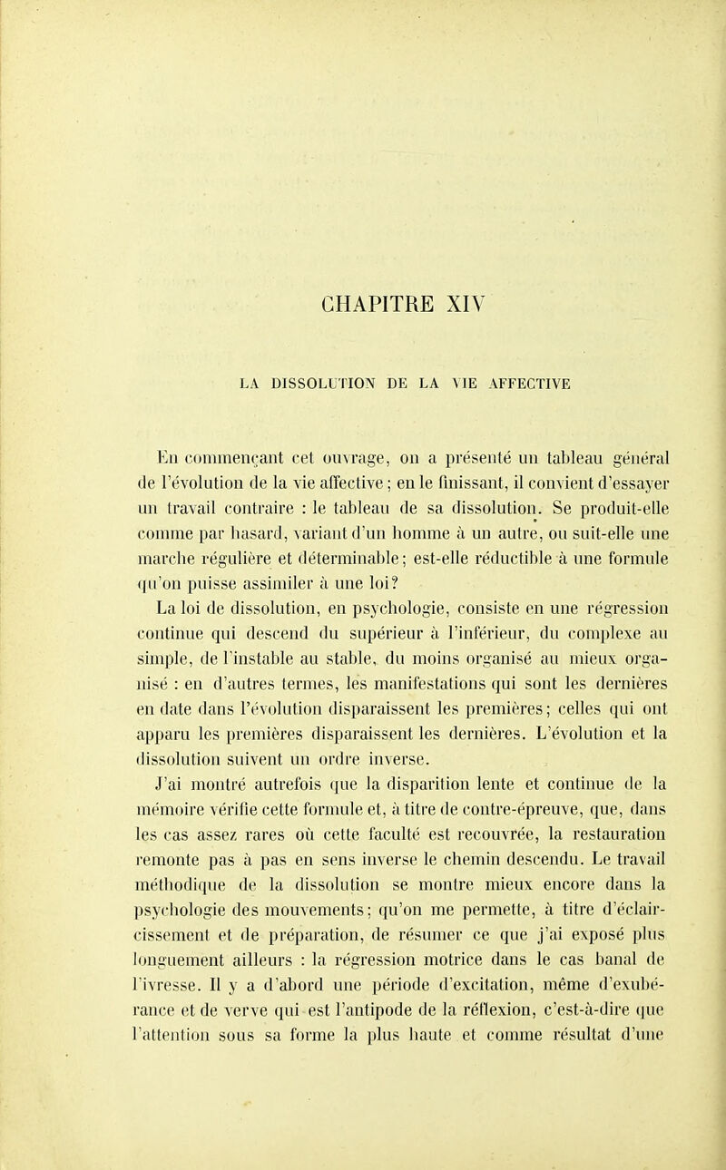 LA DISSOLUTION DE LA VIE AFFECTIVE En commençant cet ouvrage, on a présenté un tableau général de l'évolution de la vie affective ; en le finissant, il convient d'essayer un travail contraire : le tableau de sa dissolution. Se produit-elle comme par basard, variant d'un bomme à un autre, ou suit-elle une marclie régulière et déterminable ; est-elle réductible à une formule qu'on puisse assimiler à une loi? La loi de dissolution, en psycbologie, consiste en une régression continue qui descend du supérieur à l'inférieur, du complexe au simple, de l'instable au stable,, du moins organisé au mieux orga- nisé : en d'autres termes, les manifestations qui sont les dernières en date dans l'évolution disparaissent les premières ; celles qui ont apparu les premières disparaissent les dernières. L'évolution et la dissolution suivent un ordre inverse. J'ai montré autrefois que la disparition lente et continue de la mémoire vérifie cette formule et, à titre de contre-épreuve, que, dans les cas assez rares où cette faculté est recouvrée, la restauration l'emonte pas à pas en sens inverse le chemin descendu. Le travail métbodique de la dissolution se montre mieux encore dans la psycbologie des mouvements; qu'on me permette, à titre d'éclair- cissement et de préparation, de résumer ce que j'ai exposé plus longuement ailleurs : la régression motrice dans le cas banal de l'ivresse. Il y a d'abord une période d'excitation, même d'exubé- rance et de verve qui est l'antipode de la réflexion, c'est-à-dire (jue l'attention sous sa forme la plus haute et comme résultat d'une