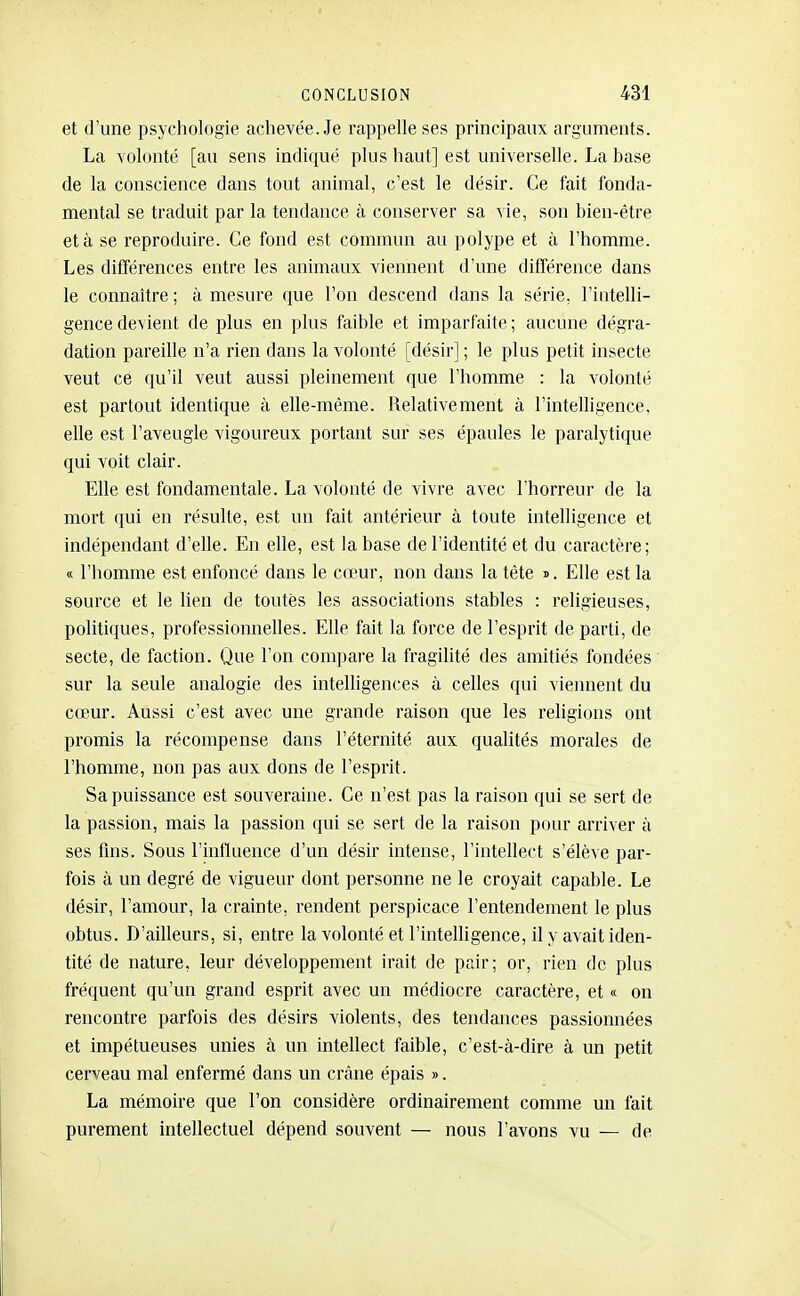 et d'une psychologie achevée. Je rappelle ses principaux arguments. La volonté [au sens indiqué plus haut] est universelle. La base de la conscience dans tout animal, c'est le désir. Ce fait fonda- mental se traduit par la tendance à conserver sa vie, son bien-être et à se reproduire. Ce fond est commun au polype et à l'homme. Les différences entre les animaux viennent d'une différence dans le connaître; à mesure que l'on descend dans la série, l'iutelli- gence devient de plus en ])lus faible et imparfaite ; aucune dégra- dation pareille n'a rien dans la volonté [désir] ; le plus petit insecte veut ce qu'U veut aussi pleinement que l'homme : la volonté est partout identique à elle-même. Relativement à l'intelligence, elle est l'aveugle vigoureux portant sur ses épaules le paralytique qui voit clair. Elle est fondamentale. La volonté de vivre avec l'horreur de la mort qui en résulte, est un fait antérieur à toute intelligence et indépendant d'elle. En elle, est la base de l'identité et du caractère; « l'homme est enfoncé dans le cœur, non dans la tête s. Elle est la source et le lien de toutes les associations stables : religieuses, politiques, professionnelles. Elle fait la force de l'esprit de parti, de secte, de faction. Que l'on compai'e la fragilité des amitiés fondées' sur la seule analogie des intelligences à celles qui viennent du cœur. Aussi c'est avec une grande raison que les religions ont promis la récompense dans l'éternité aux qualités morales de l'homme, non pas aux dons de l'esprit. Sa puissance est souveraine. Ce n'est pas la raison qui se sert de la passion, mais la passion qui se sert de la raison pour arriver à ses fins. Sous l'intluence d'un désir intense, l'intellect s'élève par- fois à un degré de vigueur dont personne ne le croyait capable. Le désir, l'amour, la crainte, rendent perspicace l'entendement le plus obtus. D'ailleurs, si, entre la volonté et l'intelligence, il y avait iden- tité de nature, leur développement irait de pair; or, rien de plus fréquent qu'un grand esprit avec un médiocre caractère, et « on rencontre parfois des désirs violents, des tendances passionnées et impétueuses unies à un intellect faible, c'est-à-dire à un petit cerveau mal enfermé dans un crâne épais ». La mémoire que l'on considère ordinairement comme un fait purement intellectuel dépend souvent — nous l'avons vu — de