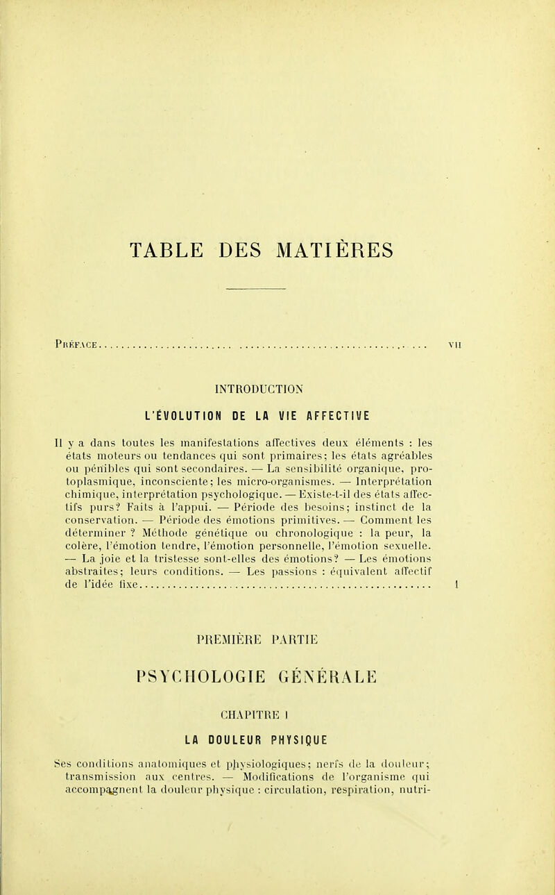 TABLE DES MATIÈRES PitKFACE INTRODUCTION L'ÉVOLUTION DE LA VIE AFFECTIVE Il y a dans toutes les manifestations alfectives deux éléments : les états moteurs ou tendances qui sont primaires; les états agréables ou pénibles qui sont secondaires. — La sensibilité organi(|ue, pro- toplasmique, inconsciente; les micro-organismes. — Interprétation chimique, interprétation psychologique. — Existe-t-il des états afTec- tifs purs? Faits à l'appui. •— Période des besoins; instinct de la conservation. — Période des émotions primitives.— Comment les déterminer ? Méthode génétique ou chronologique : la peur, la colère, l'émotion tendre, l'émotion personnelle, l'émotion sexuelle. — La joie et la tristesse sont-elles des émotions? — Les émotions abstraites; leurs conditions. — Les passions : é(iuivalent airectif de l'idée fixe PREMIÈRE PARTIE PSYCHOLOGIE GÉNÉIULE CHAPITRE 1 LA DOULEUR PHYSIQUE Ses conditions anatoniiques et pjiysiologiques; nerfs de la douleur; transmission aux centres. — Modifications de l'organisme qui accomp^nent la douleur physique : circulation, respiration, nutri-