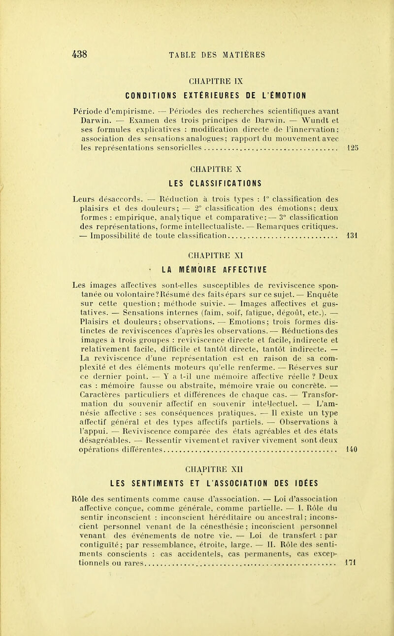 CHAPITRE IX CONDITIONS EXTÉRIEURES DE L'ÉMOTION Période d'empirisme. — Périodes des recherches scientifiques avant Darwin. — Examen des trois piincipes de Darwin. — Wiindt et ses formules explicatives : modification directe de l'innervation; association des sensations analogues; rapport du mouvement avec les représentations sensorielles 125 CHAPITRE X LES CLASSIFICATIONS Leurs désaccords. — Réduction à trois types : 1° classification des plaisirs et des douleurs; — 2° classification des émotions; deux formes: empirique, analytique et comparative;—-S classification des représentations, forme intellectualiste. — Remarques critiques. — Impossibilité de toute classification.... 131 CHAPITRE XI • LA MÉMOIRE AFFECTIUE Les images alTectives sont-elles susceptibles de reviviscence spon- tanée ou volontaire?Résumé des faitsépars sur ce sujet.— Enquête sur cette question; méthode suivie. ^— Images affectives et gus- tatives. — Sensations internes (faim, soif, fatigue, dégoût, etc.). — Plaisirs et douleurs; observations. — Emotions; trois formes dis- tinctes de reviviscences d'après les observations.— Réductions des images à trois groupes : reviviscence directe et facile, indirecte et relativement facile, difficile et tantôt directe, tantôt indirecte. — La reviviscence d'une représentation est en raison de sa com- plexité et des éléments moteurs qu'elle renferme. —Réserves sur ce dernier point. — Y a t-il une mémoire affective réelle ? Deux cas : mémoire fausse ou abstraite, mémoire vraie ou concrète. — Caractères particuliers et dilférences de chaque cas. — Transfor- mation du souvenir affectif en souvenir inteUoctuel. — L'am- nésie affective : ses conséquences pratiques. — Il existe un type affectif général et des types affectifs partiels. — Observations à l'appui. — Reviviscence comparée des étals agréables et des états désagréables. — Ressentir vivement et raviver vivement sont deux opérations dilTérentes 140 CHAPITRE XII LES SENTIMENTS ET L'ASSOCIATION DES IDÉES Rôle des sentiments comme cause d'associalion. — Loi d'association alTective conçue, comme générale, comme partielle. — I. Rôle du sentir inconscient : inconscient héréditaire ou ancestral; incons- cient personnel venant de la cénesthésie; inconscient personnel venant des événements de notre vie. — Loi de transfert : par contiguïté; par ressemblance, étroite, large. — II. Rôle des senti- ments conscients : cas accidentels, cas permanents, cas excep- tionnels ou rares 171