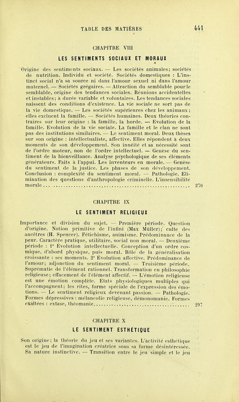 CHAPITRE VllI LES SENTIMENTS SOCIAUX ET MORAUX « Origine des sentiments sociaux. — Les sociétés animales; sociétés de nutrition. Individu et société. Sociétés domestiques : L'ins- tinct social n'a sa source ni dans l'amour sexuel ni dans l'amour maternel. — Sociétés grégaires.—Attraction du semblable pour le semblable, origine des tendances sociales. Réunions accidentelles et instables; à durée variable et volontaires. Les tendances sociales naissent des conditions d'existence. La vie sociale ne sort pas de la vie domestique. — Les sociétés supérieures chez les animaux ; elles excluent la famille. — Sociétés humaines. Deux théories con- traires sur leur origine : la famille, la horde. — Evolution de la famille. Evolution de la vie sociale. La famille et le clan ne sont pas des institutions similaires. — Le sentiment moral. Deux thèses sur son origine : intellectualiste, aiïective. Elles répondent à deux moments de son développement. Son innéité et sa nécessité sont de l'ordre moteur, non de l'ordre intellectuel. — Genèse du sen- timent de la bienveillance. Analyse psychologique de ses éléments générateurs. Faits à l'appui. Les inventeurs en morale. — Genèse du sentiment de la justice. Les phases de son développement. Conclusion : complexité du sentiment moral. — Pathologie. Eli- mination des questions d'anthropologie criminelle. L'insensibilité morale , CHAPITRE IX LE SENTIMENT RELIGIEUX Importance et division du sujet. — Première période. Question d'origine. Notion primitive de l'infini (Max Muller);' culte des ancêtres (H. Spencer). Fétichisme, animisme. Prédominance de la peur. Caractère pratique, utilitaire, social non moral. — Deuxième période : 1° Évolution intellectuelle. Conception d'un ordre cos- mique, d'abord physique, puis moral. Rôle de la généralisation croissante : ses moments. 2° Évolution aiïective. Prédominance de l'amour; adjonction du sentiment moral. — Troisième période. Suprématie de l'élément rationnel. Transformation en philosophie religieuse; elfacement de l'élément alTectif. — L'émotion religieuse est une émotion complète. Etats physiologiques multiples qui l'accompagnent; les rites, forme spéciale de l'expression des émo- tions. — Le sentiment religieux devenant passion. — Pathologie. Formes dépressives : mélancolie religieuse, démonomanie. Formes exaltées : extase, théomanie CHAPITRE X LE SENTIMENT ESTHÉTIQUE Son origine; la théorie du jeu et ses variantes. L'activité esthétique est le jeu de l'imagination créatrice sous sa forme désintéressée. Sa nature instinctive. — Transition entre le jeu simple et le jeu