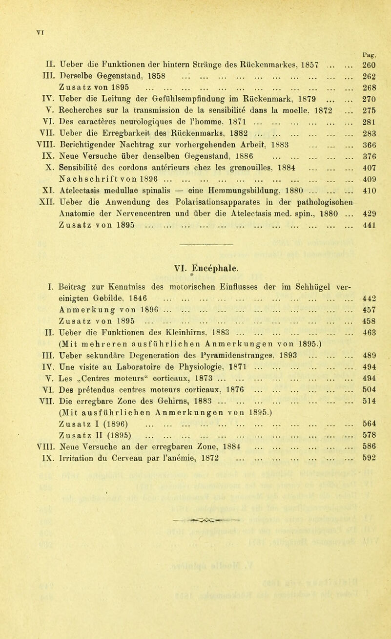 l'ag. II. lieber die Funktionen der hintern Stränge des Rückenmarkes, 1857 260 III. Derselbe Gegenstand, 1858 262 Zusatz von 1895 268 IV. Ueber die Leitung der Gefühlserapfindung im Rückenmark, 1879 270 V. Recherches sur la transmission de la sensibilité dans la moelle. 1872 ... 275 VI. Des caractères neurologiques de l'homme. 1871 281 VIL Ueber die Erregbarkeit des Rückenmarks, 1882 283 VIII. Berichtigender Nachtrag zur vorhergehenden Arbeit, 1883 ... 366 IX. Neue Versuche über denselben Gegenstand, 1886 376 X. Sensibilité des cordons antérieurs chez les grenouilles, 1884 407 Nachschrift von 1896 409 XL Atelectasis meduUae spinalis — eine Heramungsbildung. 1880 410 XII. Ueber die Anwendung des Polarisationsapparates in der pathologischen Anatomie der Nervencentren und über die Atelectasis med. spin., 1880 ... 429 Zusatz von 1895 441 VI. Encéphale. I. Beitrag zur Kenntniss des motorischen Einflusses der im Sehhügel ver- einigten Gebilde. 1846 442 Anmerkung von 1896 ... 457 Zusatz von 1895 458 IL Ueber die Funktionen des Kleinhirns. 1883 463 (Mit mehreren ausführlichen Anmerkungen von 1895.) III. Ueber sekundäre Degeneration des Pyramidensiranges. 1893 489 IV. Une visite au Laboratoire de Physiologie. 1871 494 V. Les „Centres moteurs corticaux, 1873 494 VI. Des prétendus centres moteurs corticaux, 1876 504 VIL Die erregbare Zone des Gehirns, 1883 514 (Mit ausführlichen Anmerkungen von 1895.) Zusatz I (1896) 564 Zusatz II (1895) 578 VIII. Neue Versuche an der erregbaren Zone, 1884 586 IX. Irritation du Cerveau par l'anémie, 1872 592