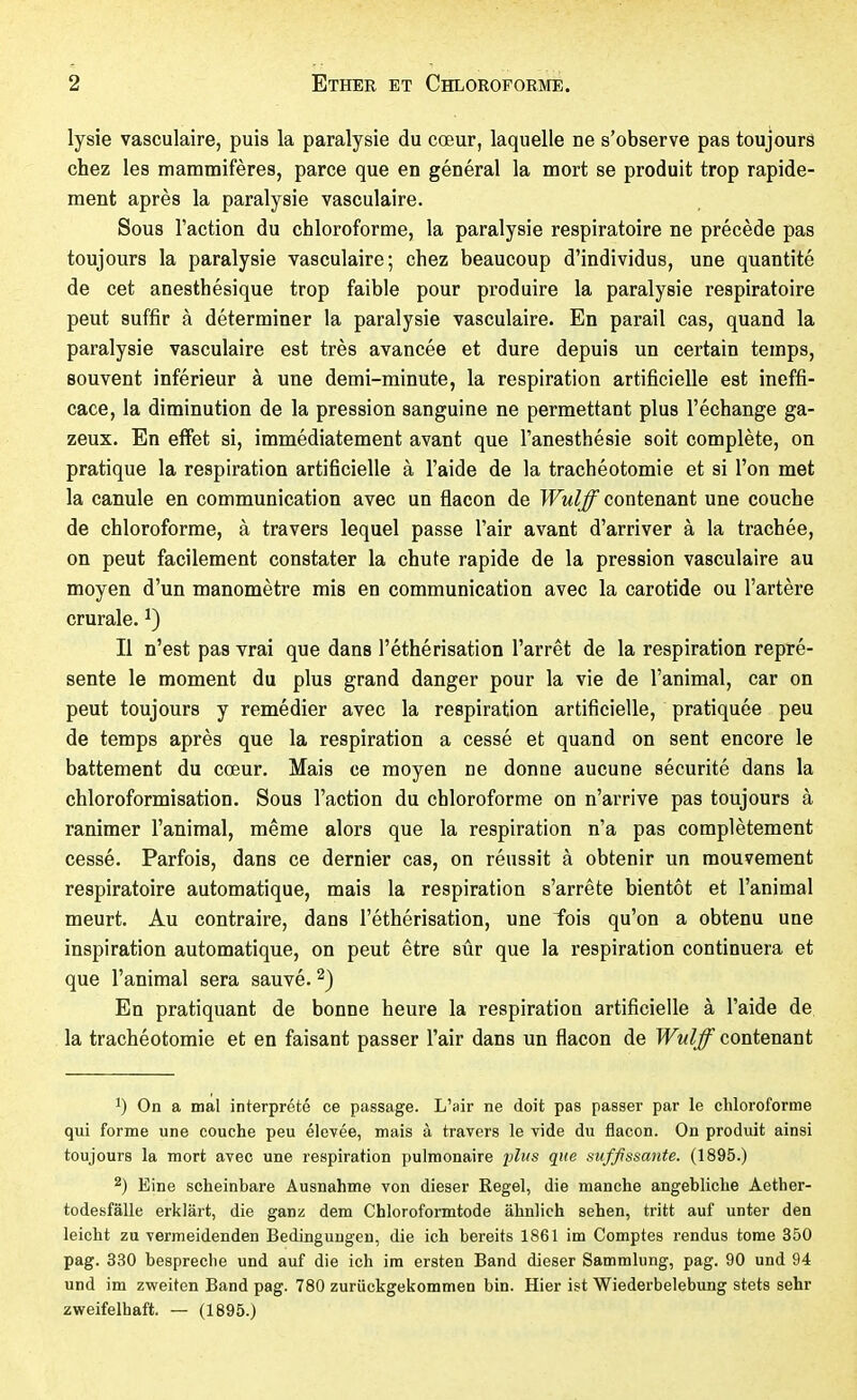 lysie vasculaire, puis la paralysie du cœur, laquelle ne s'observe pas toujours chez les mammifères, parce que en général la mort se produit trop rapide- ment après la paralysie vasculaire. Sous l'action du chloroforme, la paralysie respiratoire ne précède pas toujours la paralysie vasculaire; chez beaucoup d'individus, une quantité de cet anesthésique trop faible pour produire la paralysie respiratoire peut suffir à déterminer la paralysie vasculaire. En parail cas, quand la paralysie vasculaire est très avancée et dure depuis un certain temps, souvent inférieur à une demi-minute, la respiration artificielle est ineffi- cace, la diminution de la pression sanguine ne permettant plus l'échange ga- zeux. En effet si, immédiatement avant que l'anesthésie soit complète, on pratique la respiration artificielle à l'aide de la trachéotomie et si l'on met la canule en communication avec un flacon de Wulff contenant une couche de chloroforme, à travers lequel passe l'air avant d'arriver à la trachée, on peut facilement constater la chute rapide de la pression vasculaire au moyen d'un manomètre mis en communication avec la carotide ou l'artère crurale. ^) Il n'est pas vrai que dans l'éthérisation l'arrêt de la respiration repré- sente le moment du plus grand danger pour la vie de l'animal, car on peut toujours y remédier avec la respiration artificielle, pratiquée peu de temps après que la respiration a cessé et quand on sent encore le battement du cœur. Mais ce moyen ne donne aucune sécurité dans la chloroformisation. Sous l'action du chloroforme on n'arrive pas toujours à ranimer l'animal, même alors que la respiration n'a pas complètement cessé. Parfois, dans ce dernier cas, on réussit à obtenir un mouvement respiratoire automatique, mais la respiration s'arrête bientôt et l'animal meurt. Au contraire, dans l'éthérisation, une fois qu'on a obtenu une inspiration automatique, on peut être sûr que la respiration continuera et que l'animal sera sauvé. 2) En pratiquant de bonne heure la respiration artificielle à l'aide de la trachéotomie et en faisant passer l'air dans un flacon de Wulff contenant 1) On a mal interprété ce passage. L'air ne doit pas passer par le chloroforme qui forme une couche peu élevée, mais à travers le vide du flacon. On produit ainsi toujours la mort avec une respiration pulmonaire yliis que suffissante. (1895.) 2) Eine scheinbare Ausnahme von dieser Regel, die manche angebliche Aether- todesfälle erklärt, die ganz dem Chloroformtode ähnlich sehen, tritt auf unter den leicht zu vermeidenden Bedingungen, die ich bereits 1861 im Comptes rendus tome 350 pag. 330 bespreche und auf die ich im ersten Band dieser Sammlung, pag. 90 und 94 und im zweiten Band pag. 780 zurückgekommen bin. Hier ist Wiederbelebung stets sehr zweifelhaft. — (1895.)