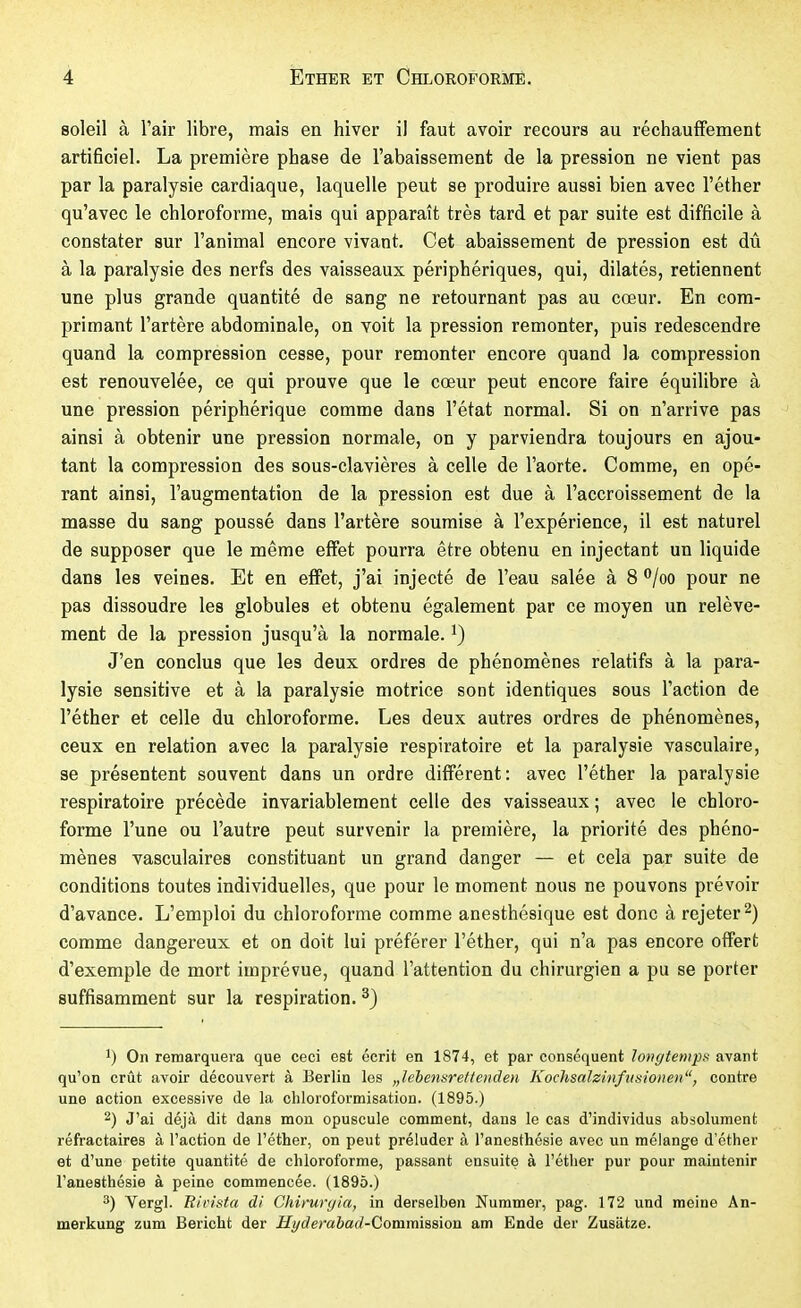 soleil à l'air libre, mais en hiver il faut avoir recours au réchauffement artificiel. La première phase de l'abaissement de la pression ne vient pas par la paralysie cardiaque, laquelle peut se produire aussi bien avec l'éther qu'avec le chloroforme, mais qui apparaît très tard et par suite est difficile à constater sur l'animal encore vivant. Cet abaissement de pression est dû à la paralysie des nerfs des vaisseaux périphériques, qui, dilatés, retiennent une plus grande quantité de sang ne retournant pas au cœur. En com- primant l'artère abdominale, on voit la pression remonter, puis redescendre quand la compression cesse, pour remonter encore quand la compression est renouvelée, ce qui prouve que le cœur peut encore faire équilibre à une pression périphérique comme dans l'état normal. Si on n'arrive pas ainsi à obtenir une pression normale, on y parviendra toujours en ajou- tant la compression des sous-clavières à celle de l'aorte. Comme, en opé- rant ainsi, l'augmentation de la pression est due à l'accroissement de la masse du sang poussé dans l'artère soumise à l'expérience, il est naturel de supposer que le même effet pourra être obtenu en injectant un liquide dans les veines. Et en effet, j'ai injecté de l'eau salée à 8 ^/oo pour ne pas dissoudre les globules et obtenu également par ce moyen un relève- ment de la pression jusqu'à la normale, J'en conclus que les deux ordres de phénomènes relatifs à la para- lysie sensitive et à la paralysie motrice sont identiques sous l'action de l'éther et celle du chloroforme. Les deux autres ordres de phénomènes, ceux en relation avec la paralysie respiratoire et la paralysie vasculaire, se présentent souvent dans un ordre différent: avec l'éther la paralysie respiratoire précède invariablement celle des vaisseaux ; avec le chloro- forme l'une ou l'autre peut survenir la première, la priorité des phéno- mènes vasculaires constituant un grand danger — et cela par suite de conditions toutes individuelles, que pour le moment nous ne pouvons prévoir d'avance. L'emploi du chloroforme comme anesthésique est donc à rejeter 2) comme dangereux et on doit lui préférer l'éther, qui n'a pas encore ofPert d'exemple de mort imprévue, quand l'attention du chirurgien a pu se porter suffisamment sur la respiration. ^) 1) On remarquera que ceci est écrit en 1874, et par conséquent longtempft avant qu'on crût avoir découvert à Berlin les „lebetisreffeiiden Kochsalzinfutiionen, contre une action excessive de la chloroformisation. (1895.) 2) J'ai déjà dit dans mon opuscule comment, dans le cas d'individus absolument réfractaires à l'action de l'éther, on peut préluder à l'anesthésie avec un mélange d'éther et d'une petite quantité de chloroforme, passant ensuite à l'éther pur pour maintenir l'anesthésie à peine commencée. (1895.) 3) Vergl. Ri pista di Chiruryia, in derselben Nummer, pag. 172 und meine An- merkung zum Bericht der Hyderahad-Commission am Ende der Zusätze.