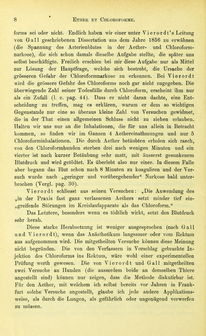 forma sei oder nicht. Endlich haben wir einer unter Vierordt's Leitung von G a 11 geschriebenen Dissertation aus dem Jahre 1856 zu erwähnen (die Spannung des Ârterienblutes in der Aether- und Chloroform- narkose), die sich schon damals dieselbe Aufgabe stellte, die später uns selbst beschäftigte. Freilich erschien bei mir diese Aufgabe nur als Mittel zur Lösung der Hauptfrage, welche sich bestrebt, die Ursache der grösseren Gefahr der Chloroformnarkose zu erkennen. Bei Vierordt wird die grössere Gefahr des Chloroforms noch gar nicht zugegeben. Die überwiegende Zahl seiner Todesfälle durch Chloroform, erscheint ihm nur als ein Zufall (1. c. pag. 44). Dass er nicht daran dachte, eine Ent- scheidung zu treffen, mag es erklären, warum er dem so wichtigen Gegenstände nur eine so überaus kleine Zahl von Versuchen gewidmet, die in der That einen allgemeinen Schluss nicht zu ziehen erlauben. Halten wir uns nur an die Inhalationen, die für uns allein in Betracht kommen, so finden wir im Ganzen 4 Aethereinathmungen und nur 5 Chloroforminhalationen. Die durch Aether betäubten erholen sich rasch, von den Chloroformhunden sterben drei nach wenigen Minuten und ein vierter ist nach kurzer Betäubung sehr matt, mit äusserst gesunkenem Blutdruck und wird getödtet. Es überlebt also nur einer. In diesem Falle aber begann das Blut schon nach 8 Minuten zu koaguliren und der Ver- such wurde nach „geringer und vorübergehender Narkose bald unter- brochen (Vergl. pag. 30). Vierordt schliesst aus seinen Versuchen: „Die Anwendung des „in der Praxis fast ganz verlassenen Aethers setzt minder tief ein- „greifende Störungen im Kreislaufapparate als das Chloroform. Das Letztere, besonders wenn es tödtlich wirkt, setzt den Blutdruck sehr herab. Diese starke Herabsetzung ist weniger ausgesprochen (nach Gall und Vierordt), wenn das xinästhetikum langsamer oder vom Rektum aus aufgenommen wird. Die mitgetheilten Versuche können diese Meinung nicht begründen. Die von den Verfassern in Vorschlag gebrachte In- jektion des Chloroforms ins Rektum, wäre wohl einer experimentellen Prüfung Werth gewesen. Die von Vierordt und Gall mitgetheilten zwei Versuche an Hunden (die ausserdem beide an demselben Thiere angestellt sind) können nur zeigen, dass die Methode diskutirbar ist. Für den Aether, mit welchem ich selbst bereits vor Jahren in Frank- furt solche' Versuche angestellt, glaube ich jede andere Applikations- weise, als durch die Lungen, als gefährlich oder ungenügend verwerfen zu müssen.