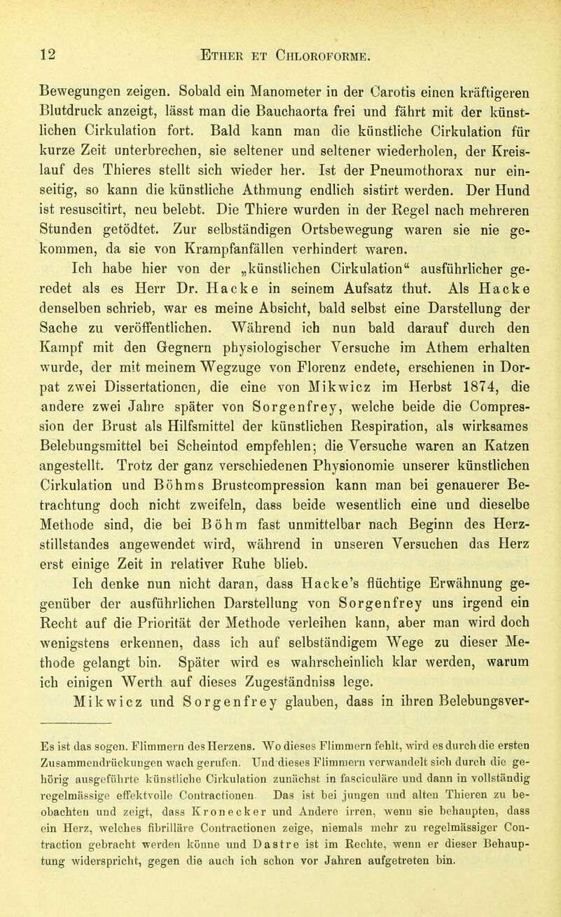 Bewegungen zeigen. Sobald ein Manometer in der Carotis einen kräftigeren Blutdruck anzeigt, lässt man die Bauchaorta frei und fährt mit der künst- lichen Cirkulation fort. Bald kann man die künstliche Cirkulation für kurze Zeit unterbrechen, sie seltener und seltener wiederholen, der Kreis- lauf des Thieres stellt sich wieder her. Ist der Pneumothorax nur ein- seitig, so kann die künstliche Athmung endlich sistirt werden. Der Hund ist resuscitirt, neu belebt. Die Thiere wurden in der Regel nach mehreren Stunden getödtet. Zur selbständigen Ortsbewegung waren sie nie ge- kommen, da sie von Krampfanfällen verhindert waren. Ich habe hier von der „künstlichen Cirkulation ausführlicher ge- redet als es Herr Dr. Hacke in seinem Aufsatz thut. Als Hacke denselben schrieb, war es meine Absicht, bald selbst eine Darstellung der Sache zu veröffentlichen. Während ich nun bald darauf durch den Kampf mit den Gegnern physiologischer Versuche im Athem erhalten wurde, der mit meinem Wegzuge von Florenz endete, erschienen in Dor- pat zwei Dissertationen; die eine von Mikwicz im Herbst 1874, die andere zwei Jahre später von Sorgenfrey, welche beide die Compres- sion der Brust als Hilfsmittel der künstlichen Respiration, als wirksames Belebungsmittel bei Scheintod empfehlen; die Versuche waren an Katzen angestellt. Trotz der ganz verschiedenen Physionomie unserer künstlichen Cirkulation und Böhms Brustcompression kann man bei genauerer Be- trachtung doch nicht zweifeln, dass beide wesentlich eine und dieselbe Methode sind, die bei Böhm fast unmittelbar nach Beginn des Herz- stillstandes angewendet wird, während in unseren Versuchen das Herz erst einige Zeit in relativer Ruhe blieb. Ich denke nun nicht daran, dass Hacke's flüchtige Erwähnung ge- genüber der ausführlichen Darstellung von Sorgenfrey uns irgend ein Recht auf die Priorität der Methode verleihen kann, aber man wird doch wenigstens erkennen, dass ich auf selbständigem Wege zu dieser Me- thode gelangt bin. Später wird es wahrscheinlich klar werden, warum ich einigen Werth auf dieses Zugeständniss lege. Mikwicz und Sorgenfrey glauben, dass in ihren Belebungsver- Es ist das sogen. Flimmern des Herzens. Wo dieses Flimmern fehlt, wird es durch die ersten Zusammeudrückungen wach gerufen. Und dieses Flimmern verwandelt sich durch die ge- hörig ausgeführte künstliche Cirkulation zunächst in fasciculiire und dann in vollständig regelmässige effektvolle Contraclionen. Das ist hei jungen und alten Thieren zu be- obachten und zeigt, dass Kronecker und Andere irren, wenn sie behaupten, dass ein Herz, welches fibrilläre Contractionen zeige, niemals mehr zu regelmässiger Con- traction gebracht werden könne und Dastre ist im Rechte, wenn er dieser Behaup- tung widerspricht, gegen die auch ich schon vor Jahren aufgetreten bin.
