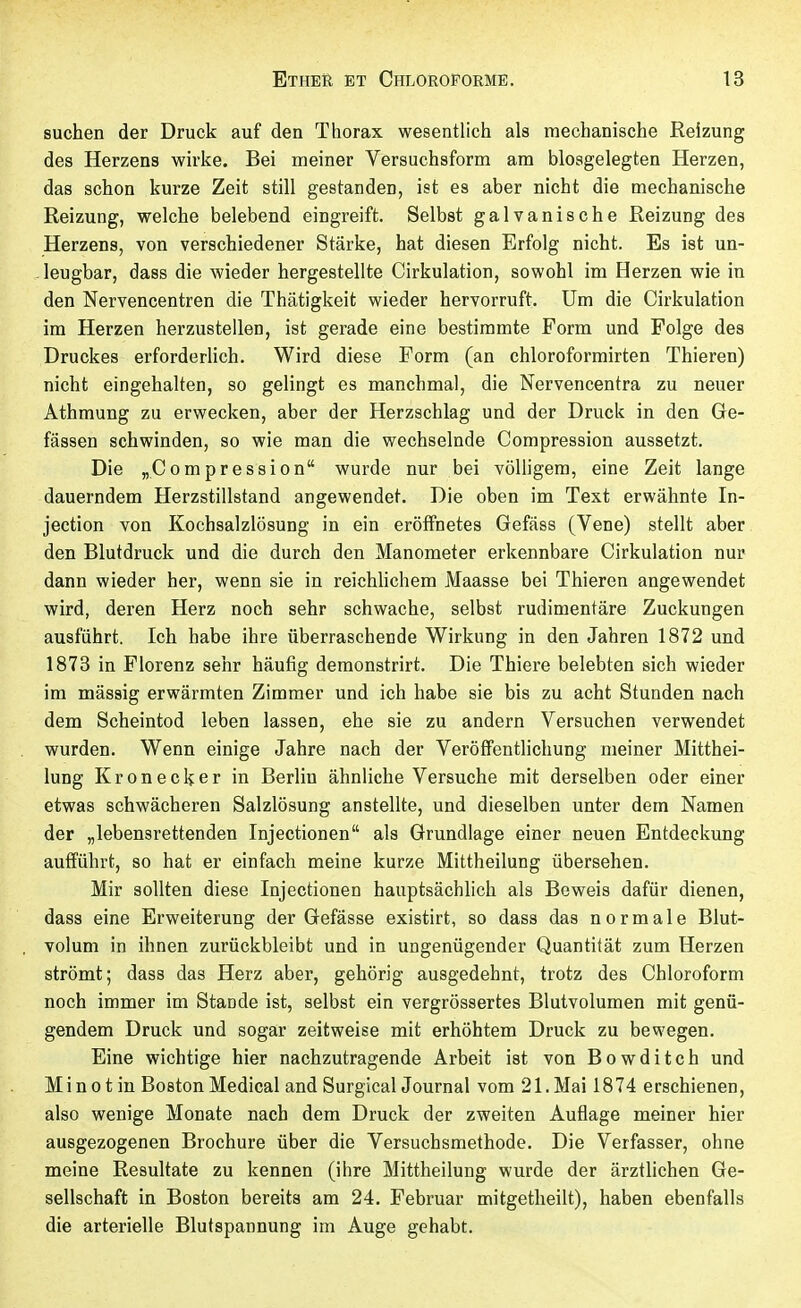 suchen der Druck auf den Thorax wesentlich als mechanische Reizung des Herzens wirke. Bei meiner Versuchsform am biosgelegten Herzen, das schon kurze Zeit still gestanden, ist es aber nicht die mechanische Reizung, welche belebend eingreift. Selbst galvanische Reizung des Herzens, von verschiedener Stärke, hat diesen Erfolg nicht. Es ist un- . leugbar, dass die wieder hergestellte Cirkulation, sowohl im Herzen wie in den Nervencentren die Thätigkeit wieder hervorruft. Um die Cirkulation im Herzen herzustellen, ist gerade eine bestimmte Form und Folge des Druckes erforderlich. Wird diese Form (an chloroformirten Thieren) nicht eingehalten, so gelingt es manchmal, die Nervencentra zu neuer Athmung zu erwecken, aber der Herzschlag und der Druck in den Ge- fässen schwinden, so wie man die wechselnde Compression aussetzt. Die ^Compression wurde nur bei völligem, eine Zeit lange dauerndem Herzstillstand angewendet. Die oben im Text erwähnte In- jection von Kochsalzlösung in ein eröffnetes Gefäss (Vene) stellt aber den Blutdruck und die durch den Manometer erkennbare Cirkulation nur dann wieder her, wenn sie in reichhchem Maasse bei Thieren angewendet wird, deren Herz noch sehr schwache, selbst rudimentäre Zuckungen ausführt. Ich habe ihre überraschende Wirkung in den Jahren 1872 und 1873 in Florenz sehr häufig deraonstrirt. Die Thiere belebten sich wieder im massig erwärmten Zimmer und ich habe sie bis zu acht Stunden nach dem Scheintod leben lassen, ehe sie zu andern Versuchen verwendet wurden. Wenn einige Jahre nach der Veröffentlichung meiner Mitthei- lung Kronecker in Berlin ähnliche Versuche mit derselben oder einer etwas schwächeren Salzlösung anstellte, und dieselben unter dem Namen der „lebensrettenden Injectionen als Grundlage einer neuen Entdeckung aufführt, so hat er einfach meine kurze Mittheilung übersehen. Mir sollten diese Injectionen hauptsächlich als Beweis dafür dienen, dass eine Erweiterung der Gefässe existirt, so dass das normale Blut- volum in ihnen zurückbleibt und in ungenügender Quantität zum Herzen strömt; dass das Herz aber, gehörig ausgedehnt, trotz des Chloroform noch immer im Stande ist, selbst ein vergrössertes Blutvolumen mit genü- gendem Druck und sogar zeitweise mit erhöhtem Druck zu bewegen. Eine wichtige hier nachzutragende Arbeit ist von Bowditch und Minotin Boston Médical and Surgical Journal vom 21.Mai 1874 erschienen, also wenige Monate nach dem Druck der zweiten Auflage meiner hier ausgezogenen Brochure über die Versuchsmethode. Die Verfasser, ohne meine Resultate zu kennen (ihre Mittheilung wurde der ärztlichen Ge- sellschaft in Boston bereits am 24. Februar mitgetheilt), haben ebenfalls die arterielle Blutspannung im Auge gehabt.