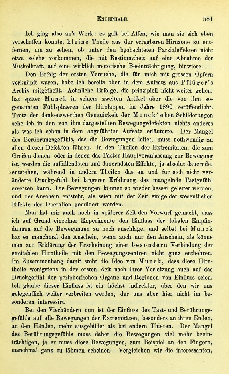 Ich ging also an's Werk: es galt bei Affen, wie man sie sich eben verschaffen konnte, kleine Theile aus der erregbaren Hirnzone zu ent- fernen, um zu sehen, ob unter den beobachteten Parzialeffekten nicht etwa solche vorkommen, die mit Bestimmtheit auf eine Abnahme der Muskelkraft, auf eine wirklich motorische Beeinträchtigung, hinwiese. Den Erfolg der ersten Versuche, die für mich mit grossen Opfern verknüpft waren, habe ich bereits oben in dem Aufsatz aus Pf lüger's Archiv mitgetheilt. Aehnliche Erfolge, die prinzipiell nicht weiter gehen, hat später Munck in seinem zweiten Artikel über die von ihm so- genannten Fühlsphaeren der Hirnlappen im Jahre 1890 veröffentlicht. Trotz der dankenswerthen Genauigkeit der Munck'sehen Schilderungen sehe ich in den von ihm dargestellten Bewegungsdefekten nichts anderes als was ich schon in dem angeführten Aufsatz erläuterte. Der Mangel des Berührungsgefühls, das die Bewegungen leitet, muss nothwendig zu allen diesen Defekten führen. In den Theilen der Extremitäten, die zum Greifen dienen, oder in denen das Tasten Haupt veranlassung zur Bewegung ist, werden die auffallendsten und dauerndsten Effekte, ja absolut dauernde, r entstehen, während in andern Theilen das an und für sich nicht ver- änderte Druckgefühl bei längerer Erfahrung das mangelnde Tastgefühl ersetzen kann. Die Bewegungen können so wieder besser geleitet werden, und der Anschein entsteht, als seien mit der Zeit einige der wesentlichen Effekte der Operation gemildert worden. Man hat mir auch noch in späterer Zeit den Vorwurf gemacht, dass ich auf Grund einzelner Experimente den Einfluss der lokalen Empfin- dungen auf die Bewegungen zu hoch anschlage, und selbst bei Munck hat es manchmal den Anschein, wenn auch nur den Anschein, als könne man zur Erklärung der Erscheinung einer besondern Verbindung der excitablen Hirntheile mit den Bewegungscentren nicht ganz entbehren. Im Zusammenhang damit steht die Idee von Munck, dass diese Hirn- theile wenigstens in der ersten Zeit nach ihrer Verletzung auch auf das Druckgefühl der peripherischen Organe und Regionen von Einfluss seien. Ich glaube dieser Einfluss ist ein höchst indirekter, über den wir uns gelegentlich weiter verbreiten werden, der uns aber hier nicht im be- sonderen interessirt. Bei den Vierhändern nun ist der Einfluss des Tast- und Berührungs- gefühls auf alle Bewegungen der Extremitäten, besonders an ihren Enden, an den Händen, mehr ausgebildet als bei andern Thieren. Der Mangel des Berührungsgefühls muss daher die Bewegungen viel mehr beein- trächtigen, ja er muss diese Bewegungen, zum Beispiel an den Fingern, manchmal ganz zu lähmen scheinen. Vergleichen wir die interessanten,