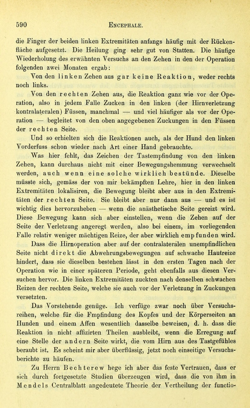 I 590 Encéphale. die Pinger der beiden linken Extremitäten anfangs häufig mit der Rücken- fläche aufgesetzt. Die Heilung ging sehr gut von Statten. Die häufige Wiederholung des erwähnten Versuchs an den Zehen in den der Operation folgenden zwei Monaten ergab : Von den linken Zehen aus gar keine Reaktion, weder rechts noch links. Von den rechten Zehen aus, die Reaktion ganz wie vor der Ope- ration, also in jedem Falle Zucken in den hnken (der Hirnverletzung kontralateralen) Füssen, manchmal — und viel häufiger als vor der Ope- ration — begleitet von den oben angegebenen Zuckungen in den Füssen der rechten Seite. Und so erhielten sich die Reaktionen auch, als der Hund den linken Vorderfuss schon wieder nach Art einer Hand gebrauchte. Was hier fehlt, das Zeichen der Tastempfindung von den linken Zehen, kann durchaus nicht mit einer Bewegungshemmung verwechselt werden, auch wenn eine solche wirklich bestünde. Dieselbe müsste sich, gemäss der von mir bekämpften Lehre, hier in den linken Extremitäten lokalisiren, die Bewegung bleibt aber aus in den Extremi- täten der rechten Seite. Sie bleibt aber nur dann aus — und es ist wichtig dies hervorzuheben — wenn die anästhetische Seite gereizt wird. Diese Bewegung kann sich aber einstellen, wenn die Zehen auf der Seite der Verletzung angeregt werden, also bei einem, im vorliegenden Falle relativ weniger mächtigen Reize, der aber wirklich empfunden wird. Dass die Hirnoperation aber auf der contralateralen unempfindlichen Seite nicht direkt die Abwehrungsbewegungen auf schwache Hautreize hindert, dass sie dieselben bestehen lässt in den ersten Tagen nach der Operation wie in einer späteren Periode, geht ebenfalls aus diesen Ver- suchen hervor. Die hnken Extremitäten zuckten nach denselben schwachen Reizen der rechten Seite, welche sie auch vor der Verletzung in Zuckungen versetzten. Das Vorstehende genüge. Ich verfüge zwar noch über Versuchs- reihen, welche für die Empfindung des Kopfes und der Körperseiten an Hunden und einem Affen wesentlich dasselbe beweisen, d. h. dass die Reaktion in nicht affizirten Theilen ausbleibt, wenn die Erregung auf eine Stelle der andern Seite wirkt, die vom Hirn aus des Tastgefühles beraubt ist. Es scheint mir aber überflüssig, jetzt noch einseitige Versuchs- berichte zu häufen. Zu Herrn Bechterew hege ich aber das feste Vertrauen, dass er sich durch fortgesetzte Studien überzeugen wird, dass die von ihm in Mendels Centraiblatt angedeutete Theorie der Vertheilung der functio