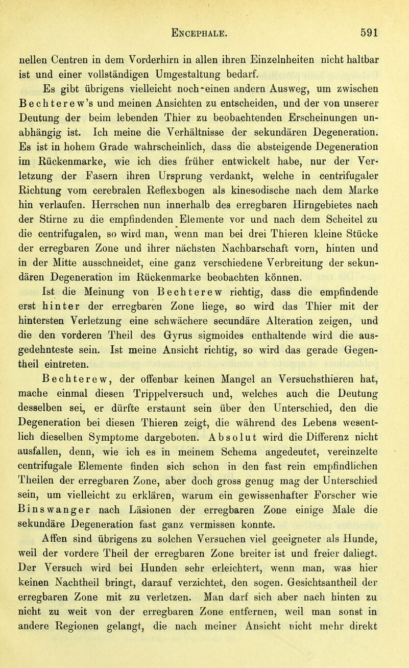 nellen Centren in dem Vorderhirn in allen ihren Einzelnheiten nicht haltbar ist und einer vollständigen Umgestaltung bedarf. Es gibt übrigens vielleicht noch^einen andern Ausweg, um zwischen Bechterew's und meinen Ansichten zu entscheiden, und der von unserer Deutung der beim lebenden Thier zu beobachtenden Erscheinungen un- abhängig ist. Ich meine die Verhältnisse der sekundären Degeneration. Es ist in hohem Grade wahrscheinhch, dass die absteigende Degeneration im Rückenmarke, wie ich dies früher entwickelt habe, nur der Ver- letzung der Fasern ihren Ursprung verdankt, welche in centrifugaler Richtung vom cerebralen Reflexbogen als kinesodische nach dem Marke hin verlaufen. Herrschen nun innerhalb des erregbaren Hirngebietes nach der Stirne zu die empfindenden Elemente vor und nach dem Scheitel zu die centrifugalen, so wird man, wenn man bei drei Thieren kleine Stücke der erregbaren Zone und ihrer nächsten Nachbarschaft vorn, hinten und in der Mitte ausschneidet, eine ganz verschiedene Verbreitung der sekun- dären Degeneration im Rückenmarke beobachten können. Ist die Meinung von Bechterew richtig, dass die empfindende erst hinter der erregbaren Zone liege, so wird das Thier mit der hintersten Verletzung eine schwächere secundäre Alteration zeigen, und die den vorderen Theil des Gyrus sigmoides enthaltende wird die aus- gedehnteste sein. Ist meine Ansicht richtig, so wird das gerade Gegen- theil eintreten. Bechterew, der offenbar keinen Mangel an Versuchsthieren hat, mache einmal diesen Trippelversuch und, welches auch die Deutung desselben sei, er dürfte erstaunt sein über den Unterschied, den die Degeneration bei diesen Thieren zeigt, die während des Lebens wesent- lich dieselben Symptome dargeboten. Absolut wird die Differenz nicht ausfallen, denn, wie ich es in meinem Schema angedeutet, vereinzelte centrifugale Elemente finden sich schon in den fast rein empfindlichen Theilen der erregbaren Zone, aber doch gross genug mag der Unterschied sein, um vielleicht zu erklären, warum ein gewissenhafter Forscher wie Binswanger nach Läsionen der erregbaren Zone einige Male die sekundäre Degeneration fast ganz vermissen konnte. Affen sind übrigens zu solchen Versuchen viel geeigneter als Hunde, weil der vordere Theil der erregbaren Zone breiter ist und freier daliegt. Der Versuch wird bei Hunden sehr erleichtert, wenn man, was hier keinen Nachtheil bringt, darauf verzichtet, den sogen. Gesichtsantheil der erregbaren Zone mit zu verletzen. Man darf sich aber nach hinten zu nicht zu weit von der erregbaren Zone entfernen, weil man sonst in andere Regionen gelangt, die nach meiner Ansicht nicht mehr direkt
